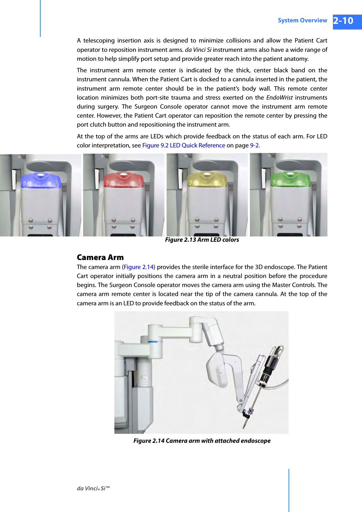 da Vinci® Si™System Overview 2-10DRAFT/PRE-RELEASE/CONFIDENTIAL 10/9/14A telescoping insertion axis is designed to minimize collisions and allow the Patient Cart operator to reposition instrument arms. da Vinci Si instrument arms also have a wide range of motion to help simplify port setup and provide greater reach into the patient anatomy. The instrument arm remote center is indicated by the thick, center black band on the instrument cannula. When the Patient Cart is docked to a cannula inserted in the patient, the instrument arm remote center should be in the patient’s body wall. This remote center location minimizes both port-site trauma and stress exerted on the EndoWrist instruments during surgery. The Surgeon Console operator cannot move the instrument arm remote center. However, the Patient Cart operator can reposition the remote center by pressing the port clutch button and repositioning the instrument arm.At the top of the arms are LEDs which provide feedback on the status of each arm. For LED color interpretation, see Figure 9.2 LED Quick Reference on page 9-2.Figure 2.13 Arm LED colorsCamera ArmThe camera arm (Figure 2.14) provides the sterile interface for the 3D endoscope. The Patient Cart operator initially positions the camera arm in a neutral position before the procedure begins. The Surgeon Console operator moves the camera arm using the Master Controls. The camera arm remote center is located near the tip of the camera cannula. At the top of the camera arm is an LED to provide feedback on the status of the arm.Figure 2.14 Camera arm with attached endoscope 