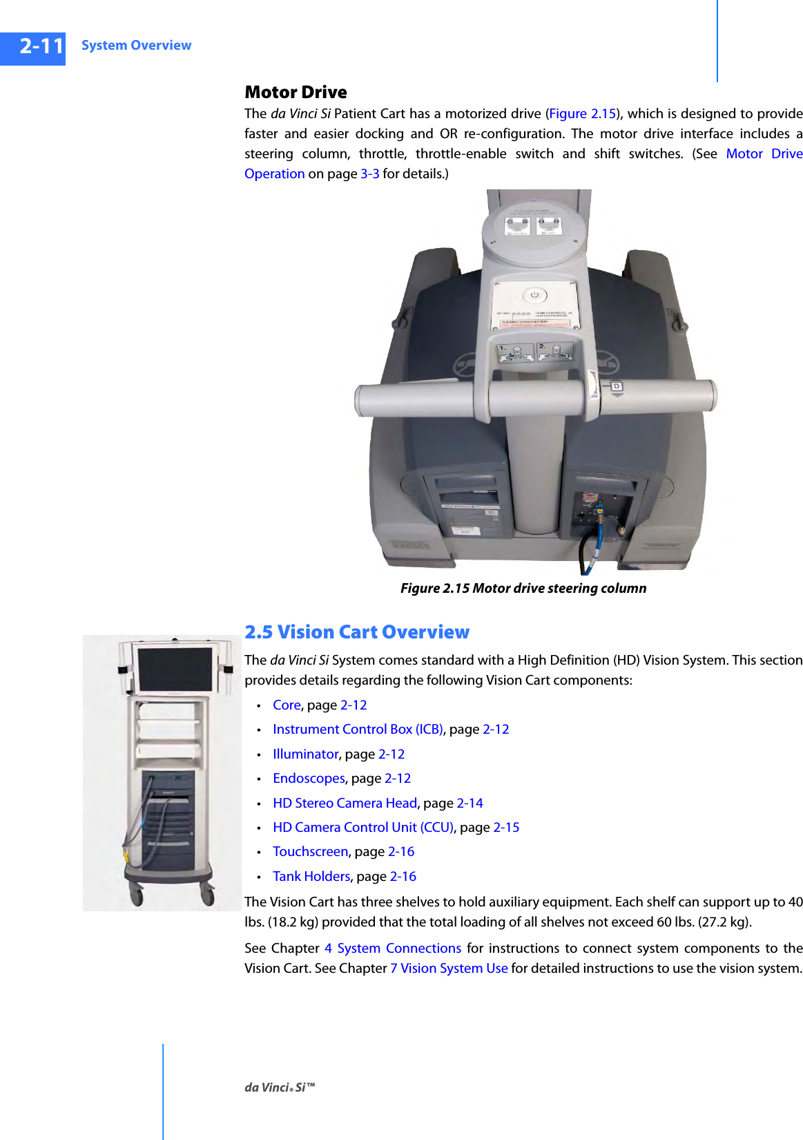 System Overviewda Vinci® Si™2-11DRAFT/PRE-RELEASE/CONFIDENTIAL10/9/14Motor DriveThe da Vinci Si Patient Cart has a motorized drive (Figure 2.15), which is designed to provide faster and easier docking and OR re-configuration. The motor drive interface includes a steering column, throttle, throttle-enable switch and shift switches. (See Motor Drive Operation on page 3-3 for details.)Figure 2.15 Motor drive steering column2.5 Vision Cart OverviewThe da Vinci Si System comes standard with a High Definition (HD) Vision System. This section provides details regarding the following Vision Cart components: •Core, page 2-12•Instrument Control Box (ICB), page 2-12•Illuminator, page 2-12•Endoscopes, page 2-12•HD Stereo Camera Head, page 2-14•HD Camera Control Unit (CCU), page 2-15•Touchscreen, page 2-16•Tank Holders, page 2-16The Vision Cart has three shelves to hold auxiliary equipment. Each shelf can support up to 40 lbs. (18.2 kg) provided that the total loading of all shelves not exceed 60 lbs. (27.2 kg).See Chapter 4 System Connections for instructions to connect system components to the Vision Cart. See Chapter 7 Vision System Use for detailed instructions to use the vision system.