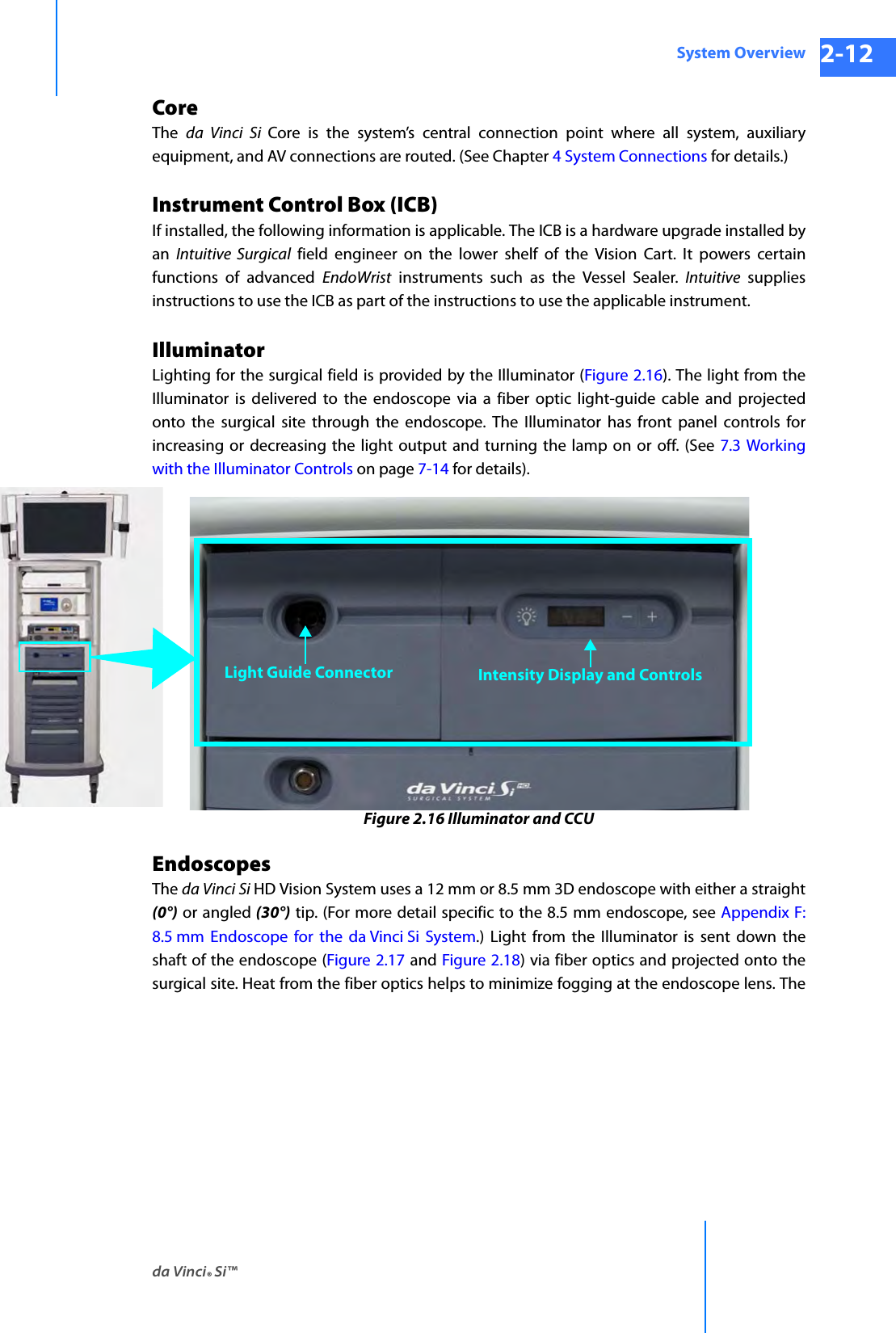 da Vinci® Si™System Overview 2-12DRAFT/PRE-RELEASE/CONFIDENTIAL 10/9/14CoreThe  da Vinci Si Core is the system’s central connection point where all system, auxiliary equipment, and AV connections are routed. (See Chapter 4 System Connections for details.)Instrument Control Box (ICB)If installed, the following information is applicable. The ICB is a hardware upgrade installed by an  Intuitive Surgical field engineer on the lower shelf of the Vision Cart. It powers certain functions of advanced EndoWrist instruments such as the Vessel Sealer. Intuitive supplies instructions to use the ICB as part of the instructions to use the applicable instrument.IlluminatorLighting for the surgical field is provided by the Illuminator (Figure 2.16). The light from the Illuminator is delivered to the endoscope via a fiber optic light-guide cable and projected onto the surgical site through the endoscope. The Illuminator has front panel controls for increasing or decreasing the light output and turning the lamp on or off. (See 7.3 Working with the Illuminator Controls on page 7-14 for details). Figure 2.16 Illuminator and CCUEndoscopesThe da Vinci Si HD Vision System uses a 12 mm or 8.5 mm 3D endoscope with either a straight(0°) or angled (30°) tip. (For more detail specific to the 8.5 mm endoscope, see Appendix F: 8.5 mm Endoscope for the da Vinci Si System.) Light from the Illuminator is sent down the shaft of the endoscope (Figure 2.17 and Figure 2.18) via fiber optics and projected onto the surgical site. Heat from the fiber optics helps to minimize fogging at the endoscope lens. The Light Guide Connector Intensity Display and Controls