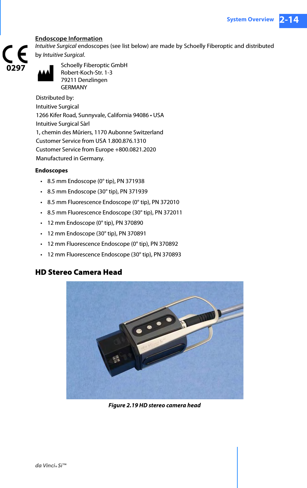 da Vinci® Si™System Overview 2-14DRAFT/PRE-RELEASE/CONFIDENTIAL 10/9/14Endoscope InformationIntuitive Surgical endoscopes (see list below) are made by Schoelly Fiberoptic and distributed by Intuitive Surgical.Endoscopes • 8.5 mm Endoscope (0° tip), PN 371938 • 8.5 mm Endoscope (30° tip), PN 371939• 8.5 mm Fluorescence Endoscope (0° tip), PN 372010• 8.5 mm Fluorescence Endoscope (30° tip), PN 372011 • 12 mm Endoscope (0° tip), PN 370890• 12 mm Endoscope (30° tip), PN 370891• 12 mm Fluorescence Endoscope (0° tip), PN 370892• 12 mm Fluorescence Endoscope (30° tip), PN 370893HD Stereo Camera HeadFigure 2.19 HD stereo camera headSchoelly Fiberoptic GmbH Robert-Koch-Str. 1-3 79211 Denzlingen GERMANYDistributed by:Intuitive Surgical1266 Kifer Road, Sunnyvale, California 94086 • USAIntuitive Surgical Sàrl1, chemin des Mûriers, 1170 Aubonne SwitzerlandCustomer Service from USA 1.800.876.1310Customer Service from Europe +800.0821.2020Manufactured in Germany.0297