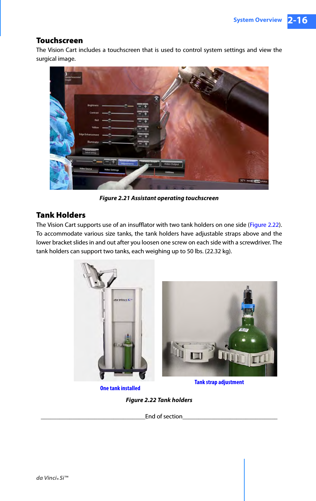 da Vinci® Si™System Overview 2-16DRAFT/PRE-RELEASE/CONFIDENTIAL 10/9/14TouchscreenThe Vision Cart includes a touchscreen that is used to control system settings and view the surgical image. Figure 2.21 Assistant operating touchscreenTank HoldersThe Vision Cart supports use of an insufflator with two tank holders on one side (Figure 2.22). To accommodate various size tanks, the tank holders have adjustable straps above and the lower bracket slides in and out after you loosen one screw on each side with a screwdriver. The tank holders can support two tanks, each weighing up to 50 lbs. (22.32 kg). Figure 2.22 Tank holders_________________________________End of section______________________________Tank strap adjustmentOne tank installed