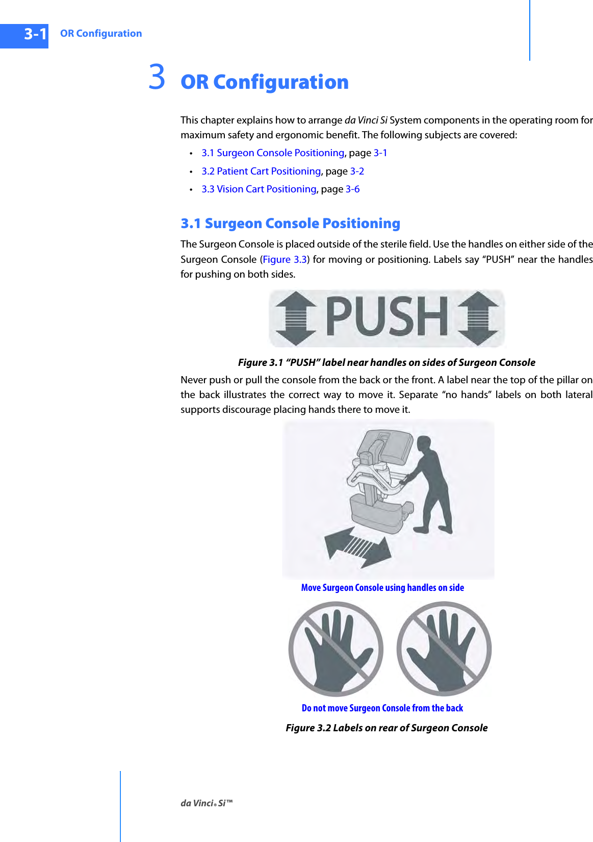 OR Configurationda Vinci® Si™3-1DRAFT/PRE-RELEASE/CONFIDENTIAL10/9/143OR ConfigurationThis chapter explains how to arrange da Vinci Si System components in the operating room for maximum safety and ergonomic benefit. The following subjects are covered:•3.1 Surgeon Console Positioning, page 3-1•3.2 Patient Cart Positioning, page 3-2•3.3 Vision Cart Positioning, page 3-63.1 Surgeon Console PositioningThe Surgeon Console is placed outside of the sterile field. Use the handles on either side of the Surgeon Console (Figure 3.3) for moving or positioning. Labels say “PUSH” near the handles for pushing on both sides.Figure 3.1 “PUSH” label near handles on sides of Surgeon ConsoleNever push or pull the console from the back or the front. A label near the top of the pillar on the back illustrates the correct way to move it. Separate “no hands” labels on both lateral supports discourage placing hands there to move it.Figure 3.2 Labels on rear of Surgeon ConsoleDo not move Surgeon Console from the backMove Surgeon Console using handles on side