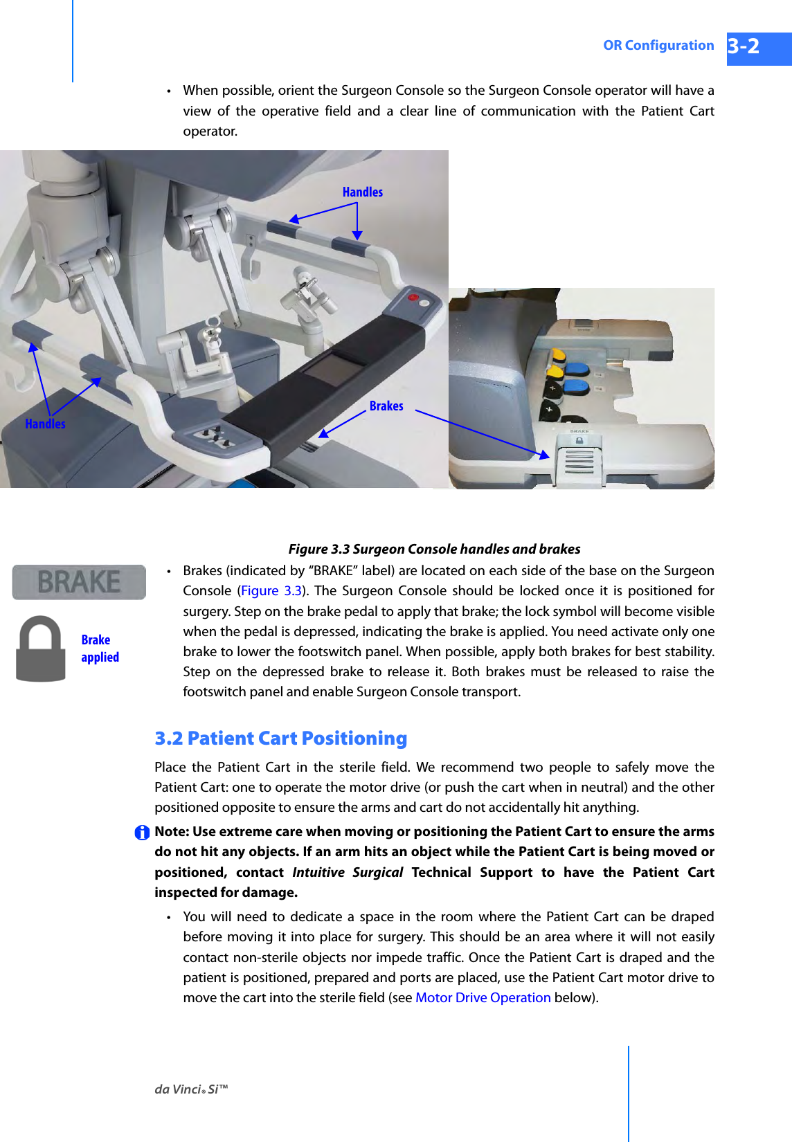 da Vinci® Si™OR Configuration 3-2DRAFT/PRE-RELEASE/CONFIDENTIAL 10/9/14• When possible, orient the Surgeon Console so the Surgeon Console operator will have a view of the operative field and a clear line of communication with the Patient Cart operator.Figure 3.3 Surgeon Console handles and brakes•Brakes (indicated by “BRAKE” label) are located on each side of the base on the Surgeon Console (Figure 3.3). The Surgeon Console should be locked once it is positioned for surgery. Step on the brake pedal to apply that brake; the lock symbol will become visible when the pedal is depressed, indicating the brake is applied. You need activate only one brake to lower the footswitch panel. When possible, apply both brakes for best stability. Step on the depressed brake to release it. Both brakes must be released to raise the footswitch panel and enable Surgeon Console transport.3.2 Patient Cart PositioningPlace the Patient Cart in the sterile field. We recommend two people to safely move the Patient Cart: one to operate the motor drive (or push the cart when in neutral) and the other positioned opposite to ensure the arms and cart do not accidentally hit anything.Note: Use extreme care when moving or positioning the Patient Cart to ensure the arms do not hit any objects. If an arm hits an object while the Patient Cart is being moved or positioned, contact Intuitive Surgical Technical Support to have the Patient Cart inspected for damage.• You will need to dedicate a space in the room where the Patient Cart can be draped before moving it into place for surgery. This should be an area where it will not easily contact non-sterile objects nor impede traffic. Once the Patient Cart is draped and the patient is positioned, prepared and ports are placed, use the Patient Cart motor drive to move the cart into the sterile field (see Motor Drive Operation below).HandlesBrakesHandlesBrakeapplied