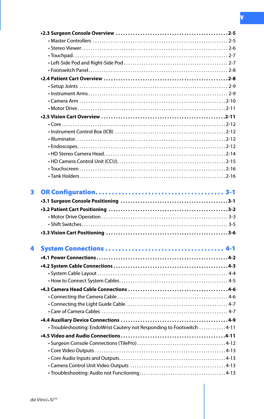 da Vinci® Si™vDRAFT/PRE-RELEASE/CONFIDENTIAL 10/9/14•2.3 Surgeon Console Overview  . . . . . . . . . . . . . . . . . . . . . . . . . . . . . . . . . . . . . . . . . . . . . .2-5• Master Controllers  . . . . . . . . . . . . . . . . . . . . . . . . . . . . . . . . . . . . . . . . . . . . . . . . . . . . . . . . . . . . . 2-5• Stereo Viewer . . . . . . . . . . . . . . . . . . . . . . . . . . . . . . . . . . . . . . . . . . . . . . . . . . . . . . . . . . . . . . . . . . 2-6• Touchpad. . . . . . . . . . . . . . . . . . . . . . . . . . . . . . . . . . . . . . . . . . . . . . . . . . . . . . . . . . . . . . . . . . . . . . 2-7• Left-Side Pod and Right-Side Pod . . . . . . . . . . . . . . . . . . . . . . . . . . . . . . . . . . . . . . . . . . . . . . . 2-7• Footswitch Panel. . . . . . . . . . . . . . . . . . . . . . . . . . . . . . . . . . . . . . . . . . . . . . . . . . . . . . . . . . . . . . . 2-8•2.4 Patient Cart Overview . . . . . . . . . . . . . . . . . . . . . . . . . . . . . . . . . . . . . . . . . . . . . . . . . . . 2-8• Setup Joints  . . . . . . . . . . . . . . . . . . . . . . . . . . . . . . . . . . . . . . . . . . . . . . . . . . . . . . . . . . . . . . . . . . . 2-9• Instrument Arms . . . . . . . . . . . . . . . . . . . . . . . . . . . . . . . . . . . . . . . . . . . . . . . . . . . . . . . . . . . . . . . 2-9• Camera Arm . . . . . . . . . . . . . . . . . . . . . . . . . . . . . . . . . . . . . . . . . . . . . . . . . . . . . . . . . . . . . . . . . . 2-10• Motor Drive. . . . . . . . . . . . . . . . . . . . . . . . . . . . . . . . . . . . . . . . . . . . . . . . . . . . . . . . . . . . . . . . . . . 2-11•2.5 Vision Cart Overview . . . . . . . . . . . . . . . . . . . . . . . . . . . . . . . . . . . . . . . . . . . . . . . . . . .2-11• Core . . . . . . . . . . . . . . . . . . . . . . . . . . . . . . . . . . . . . . . . . . . . . . . . . . . . . . . . . . . . . . . . . . . . . . . . . . 2-12• Instrument Control Box (ICB)  . . . . . . . . . . . . . . . . . . . . . . . . . . . . . . . . . . . . . . . . . . . . . . . . . .2-12• Illuminator. . . . . . . . . . . . . . . . . . . . . . . . . . . . . . . . . . . . . . . . . . . . . . . . . . . . . . . . . . . . . . . . . . . . 2-12• Endoscopes. . . . . . . . . . . . . . . . . . . . . . . . . . . . . . . . . . . . . . . . . . . . . . . . . . . . . . . . . . . . . . . . . . . 2-12• HD Stereo Camera Head. . . . . . . . . . . . . . . . . . . . . . . . . . . . . . . . . . . . . . . . . . . . . . . . . . . . . . . 2-14• HD Camera Control Unit (CCU). . . . . . . . . . . . . . . . . . . . . . . . . . . . . . . . . . . . . . . . . . . . . . . . . 2-15• Touchscreen . . . . . . . . . . . . . . . . . . . . . . . . . . . . . . . . . . . . . . . . . . . . . . . . . . . . . . . . . . . . . . . . . . 2-16• Tank Holders . . . . . . . . . . . . . . . . . . . . . . . . . . . . . . . . . . . . . . . . . . . . . . . . . . . . . . . . . . . . . . . . . . 2-163  OR Configuration. . . . . . . . . . . . . . . . . . . . . . . . . . . . . . . . . . . . . . .  3-1•3.1 Surgeon Console Positioning  . . . . . . . . . . . . . . . . . . . . . . . . . . . . . . . . . . . . . . . . . . . . 3-1•3.2 Patient Cart Positioning  . . . . . . . . . . . . . . . . . . . . . . . . . . . . . . . . . . . . . . . . . . . . . . . . . 3-2• Motor Drive Operation . . . . . . . . . . . . . . . . . . . . . . . . . . . . . . . . . . . . . . . . . . . . . . . . . . . . . . . . . 3-3• Shift Switches. . . . . . . . . . . . . . . . . . . . . . . . . . . . . . . . . . . . . . . . . . . . . . . . . . . . . . . . . . . . . . . . . . 3-5•3.3 Vision Cart Positioning  . . . . . . . . . . . . . . . . . . . . . . . . . . . . . . . . . . . . . . . . . . . . . . . . . .3-64  System Connections . . . . . . . . . . . . . . . . . . . . . . . . . . . . . . . . . . . .  4-1•4.1 Power Connections . . . . . . . . . . . . . . . . . . . . . . . . . . . . . . . . . . . . . . . . . . . . . . . . . . . . . .4-2•4.2 System Cable Connections . . . . . . . . . . . . . . . . . . . . . . . . . . . . . . . . . . . . . . . . . . . . . . . 4-3• System Cable Layout . . . . . . . . . . . . . . . . . . . . . . . . . . . . . . . . . . . . . . . . . . . . . . . . . . . . . . . . . . . 4-4• How to Connect System Cables. . . . . . . . . . . . . . . . . . . . . . . . . . . . . . . . . . . . . . . . . . . . . . . . . 4-5•4.3 Camera Head Cable Connections . . . . . . . . . . . . . . . . . . . . . . . . . . . . . . . . . . . . . . . . . 4-6• Connecting the Camera Cable . . . . . . . . . . . . . . . . . . . . . . . . . . . . . . . . . . . . . . . . . . . . . . . . . . 4-6• Connecting the Light Guide Cable . . . . . . . . . . . . . . . . . . . . . . . . . . . . . . . . . . . . . . . . . . . . . . 4-7• Care of Camera Cables  . . . . . . . . . . . . . . . . . . . . . . . . . . . . . . . . . . . . . . . . . . . . . . . . . . . . . . . . . 4-7•4.4 Auxiliary Device Connections  . . . . . . . . . . . . . . . . . . . . . . . . . . . . . . . . . . . . . . . . . . . . 4-9• Troubleshooting: EndoWrist Cautery not Responding to Footswitch . . . . . . . . . . . . 4-11•4.5 Video and Audio Connections . . . . . . . . . . . . . . . . . . . . . . . . . . . . . . . . . . . . . . . . . . .4-11• Surgeon Console Connections (TilePro) . . . . . . . . . . . . . . . . . . . . . . . . . . . . . . . . . . . . . . . . 4-12• Core Video Outputs . . . . . . . . . . . . . . . . . . . . . . . . . . . . . . . . . . . . . . . . . . . . . . . . . . . . . . . . . . . 4-13• Core Audio Inputs and Outputs. . . . . . . . . . . . . . . . . . . . . . . . . . . . . . . . . . . . . . . . . . . . . . . . 4-13• Camera Control Unit Video Outputs  . . . . . . . . . . . . . . . . . . . . . . . . . . . . . . . . . . . . . . . . . . . 4-13• Troubleshooting: Audio not Functioning. . . . . . . . . . . . . . . . . . . . . . . . . . . . . . . . . . . . . . . 4-13