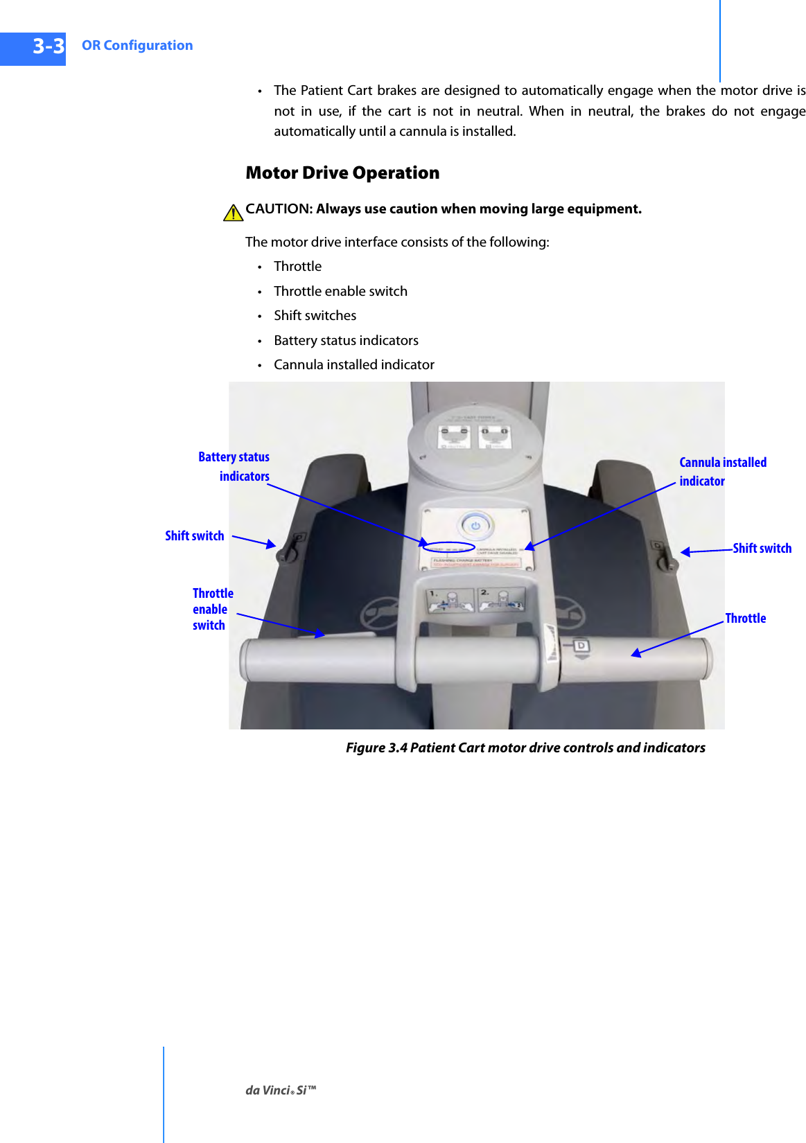 OR Configurationda Vinci® Si™3-3DRAFT/PRE-RELEASE/CONFIDENTIAL10/9/14• The Patient Cart brakes are designed to automatically engage when the motor drive is not in use, if the cart is not in neutral. When in neutral, the brakes do not engage automatically until a cannula is installed.Motor Drive OperationCAUTION: Always use caution when moving large equipment.The motor drive interface consists of the following: • Throttle• Throttle enable switch•Shift switches• Battery status indicators• Cannula installed indicatorFigure 3.4 Patient Cart motor drive controls and indicatorsThrottleenableswitch ThrottleShift switchShift switchBattery status Cannula installedindicatorindicators