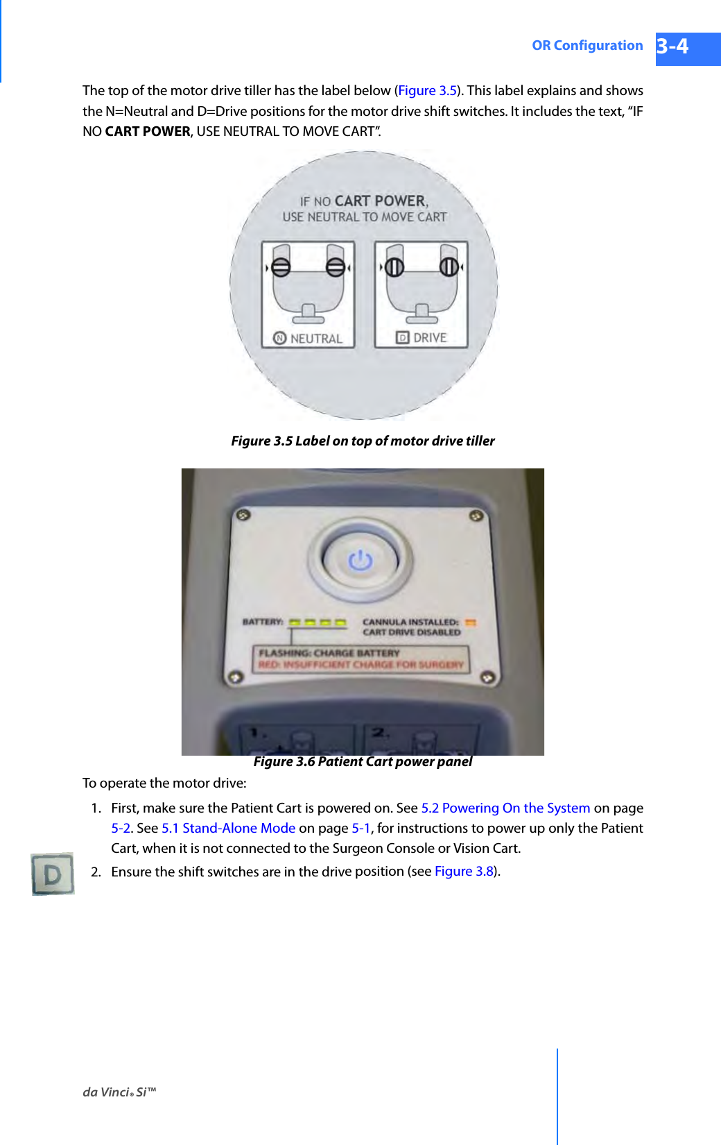 da Vinci® Si™OR Configuration 3-4DRAFT/PRE-RELEASE/CONFIDENTIAL 10/9/14The top of the motor drive tiller has the label below (Figure 3.5). This label explains and shows the N=Neutral and D=Drive positions for the motor drive shift switches. It includes the text, “IF NO CART POWER, USE NEUTRAL TO MOVE CART”.Figure 3.5 Label on top of motor drive tillerFigure 3.6 Patient Cart power panelTo operate the motor drive: 1. First, make sure the Patient Cart is powered on. See 5.2 Powering On the System on page 5-2. See 5.1 Stand-Alone Mode on page 5-1, for instructions to power up only the Patient Cart, when it is not connected to the Surgeon Console or Vision Cart. 2. Ensure the shift switches are in the drive position (see Figure 3.8). 