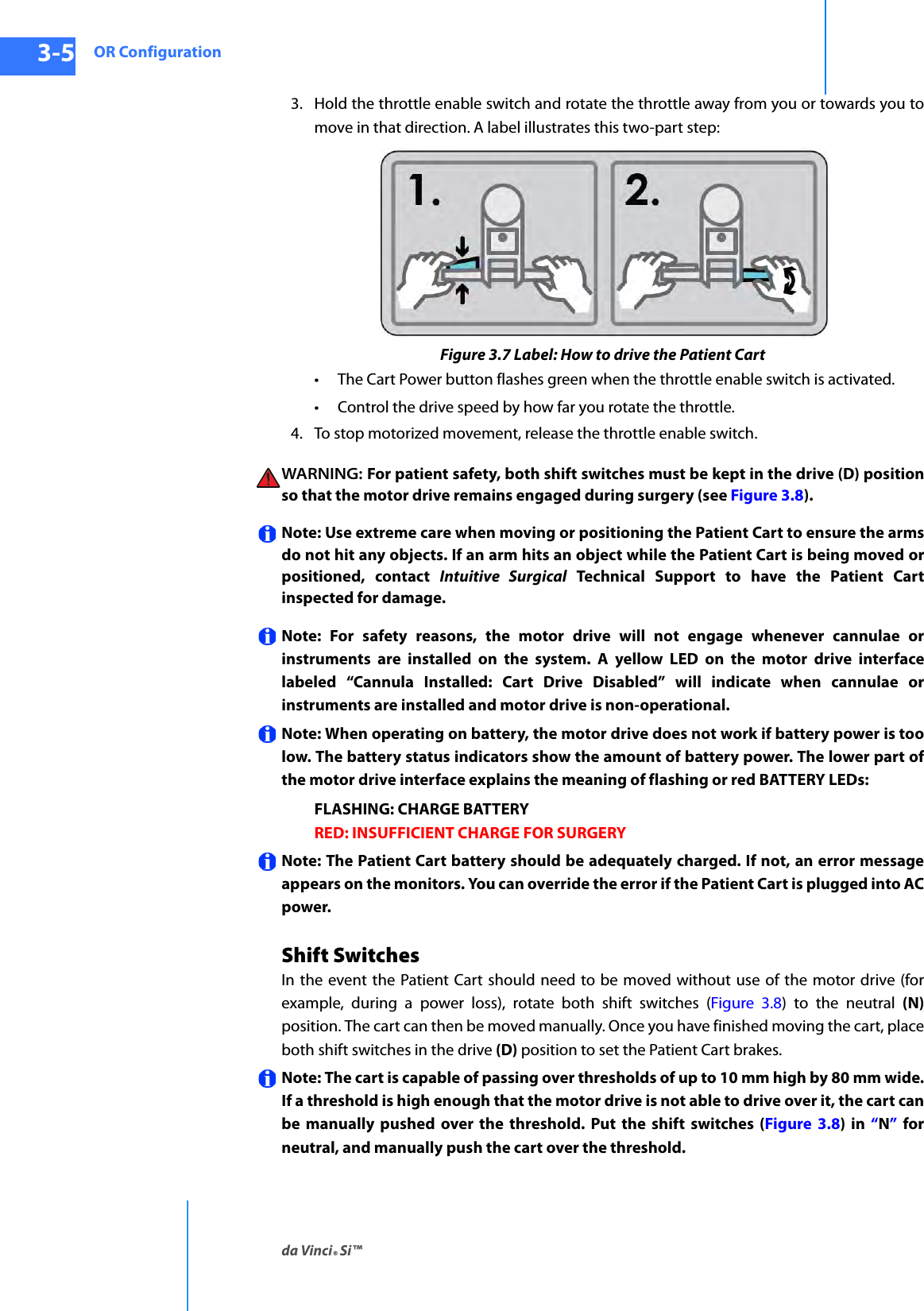 OR Configurationda Vinci® Si™3-5DRAFT/PRE-RELEASE/CONFIDENTIAL10/9/143. Hold the throttle enable switch and rotate the throttle away from you or towards you to move in that direction. A label illustrates this two-part step:Figure 3.7 Label: How to drive the Patient Cart• The Cart Power button flashes green when the throttle enable switch is activated. • Control the drive speed by how far you rotate the throttle.4. To stop motorized movement, release the throttle enable switch.WARNING:  For patient safety, both shift switches must be kept in the drive (D) position so that the motor drive remains engaged during surgery (see Figure 3.8).Note: Use extreme care when moving or positioning the Patient Cart to ensure the arms do not hit any objects. If an arm hits an object while the Patient Cart is being moved or positioned, contact Intuitive Surgical Technical Support to have the Patient Cart inspected for damage.Note: For safety reasons, the motor drive will not engage whenever cannulae or instruments are installed on the system. A yellow LED on the motor drive interface labeled “Cannula Installed: Cart Drive Disabled” will indicate when cannulae or instruments are installed and motor drive is non-operational. Note: When operating on battery, the motor drive does not work if battery power is too low. The battery status indicators show the amount of battery power. The lower part of the motor drive interface explains the meaning of flashing or red BATTERY LEDs:FLASHING: CHARGE BATTERY RED: INSUFFICIENT CHARGE FOR SURGERYNote: The Patient Cart battery should be adequately charged. If not, an error message appears on the monitors. You can override the error if the Patient Cart is plugged into AC power. Shift SwitchesIn the event the Patient Cart should need to be moved without use of the motor drive (for example, during a power loss), rotate both shift switches (Figure 3.8) to the neutral (N)position. The cart can then be moved manually. Once you have finished moving the cart, place both shift switches in the drive (D) position to set the Patient Cart brakes.Note: The cart is capable of passing over thresholds of up to 10 mm high by 80 mm wide. If a threshold is high enough that the motor drive is not able to drive over it, the cart can be manually pushed over the threshold. Put the shift switches (Figure 3.8) in “N” for neutral, and manually push the cart over the threshold.