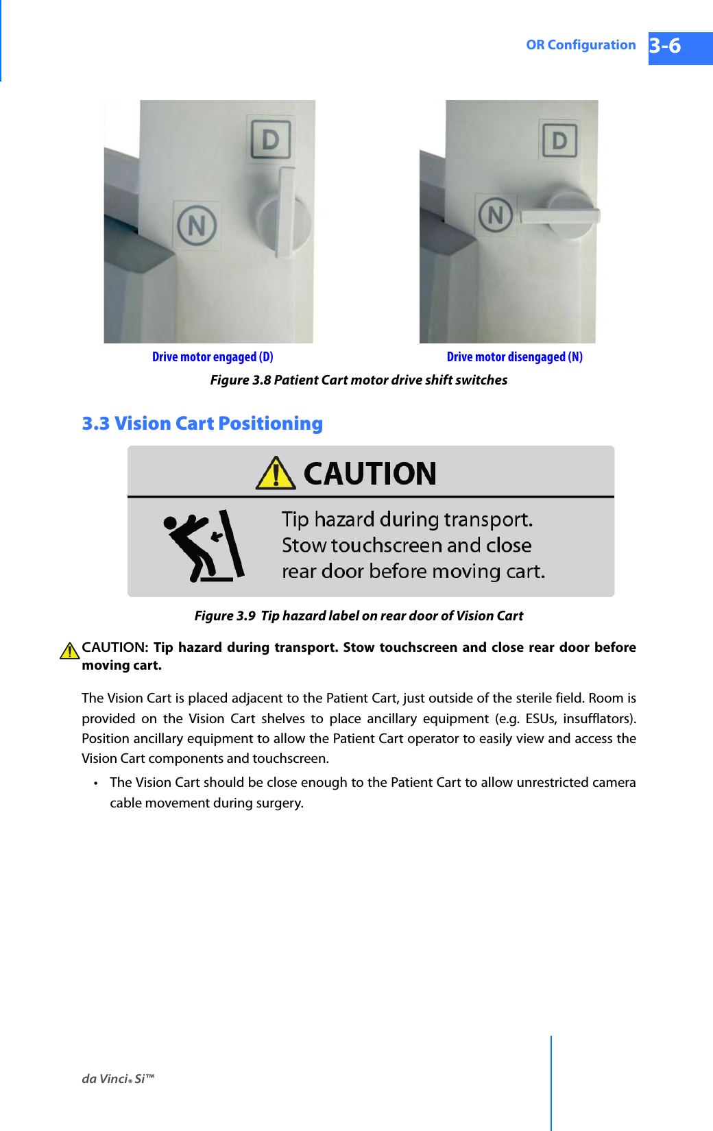 da Vinci® Si™OR Configuration 3-6DRAFT/PRE-RELEASE/CONFIDENTIAL 10/9/14Figure 3.8 Patient Cart motor drive shift switches3.3 Vision Cart PositioningFigure 3.9  Tip hazard label on rear door of Vision CartCAUTION:  Tip hazard during transport. Stow touchscreen and close rear door before moving cart.The Vision Cart is placed adjacent to the Patient Cart, just outside of the sterile field. Room is provided on the Vision Cart shelves to place ancillary equipment (e.g. ESUs, insufflators). Position ancillary equipment to allow the Patient Cart operator to easily view and access the Vision Cart components and touchscreen. • The Vision Cart should be close enough to the Patient Cart to allow unrestricted camera cable movement during surgery. Drive motor engaged (D) Drive motor disengaged (N)