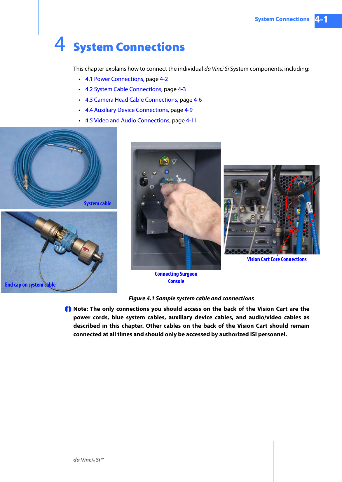 da Vinci® Si™System Connections 4-1DRAFT/PRE-RELEASE/CONFIDENTIAL 10/9/144System ConnectionsThis chapter explains how to connect the individual da Vinci Si System components, including:•4.1 Power Connections, page 4-2•4.2 System Cable Connections, page 4-3 •4.3 Camera Head Cable Connections, page 4-6•4.4 Auxiliary Device Connections, page 4-9•4.5 Video and Audio Connections, page 4-11Figure 4.1 Sample system cable and connectionsNote: The only connections you should access on the back of the Vision Cart are the power cords, blue system cables, auxiliary device cables, and audio/video cables as described in this chapter. Other cables on the back of the Vision Cart should remain connected at all times and should only be accessed by authorized ISI personnel.Vision Cart Core ConnectionsConnecting Surgeon ConsoleSystem cableEnd cap on system cable