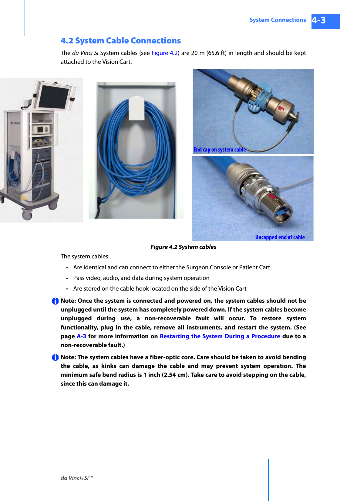 da Vinci® Si™System Connections 4-3DRAFT/PRE-RELEASE/CONFIDENTIAL 10/9/144.2 System Cable ConnectionsThe da Vinci Si System cables (see Figure 4.2) are 20 m (65.6 ft) in length and should be kept attached to the Vision Cart.Figure 4.2 System cablesThe system cables:• Are identical and can connect to either the Surgeon Console or Patient Cart • Pass video, audio, and data during system operation • Are stored on the cable hook located on the side of the Vision Cart Note: Once the system is connected and powered on, the system cables should not be unplugged until the system has completely powered down. If the system cables become unplugged during use, a non-recoverable fault will occur. To restore system functionality, plug in the cable, remove all instruments, and restart the system. (Seepage A-3 for more information on Restarting the System During a Procedure due to a non-recoverable fault.)Note: The system cables have a fiber-optic core. Care should be taken to avoid bending the cable, as kinks can damage the cable and may prevent system operation. The minimum safe bend radius is 1 inch (2.54 cm). Take care to avoid stepping on the cable, since this can damage it.End cap on system cableUncapped end of cable