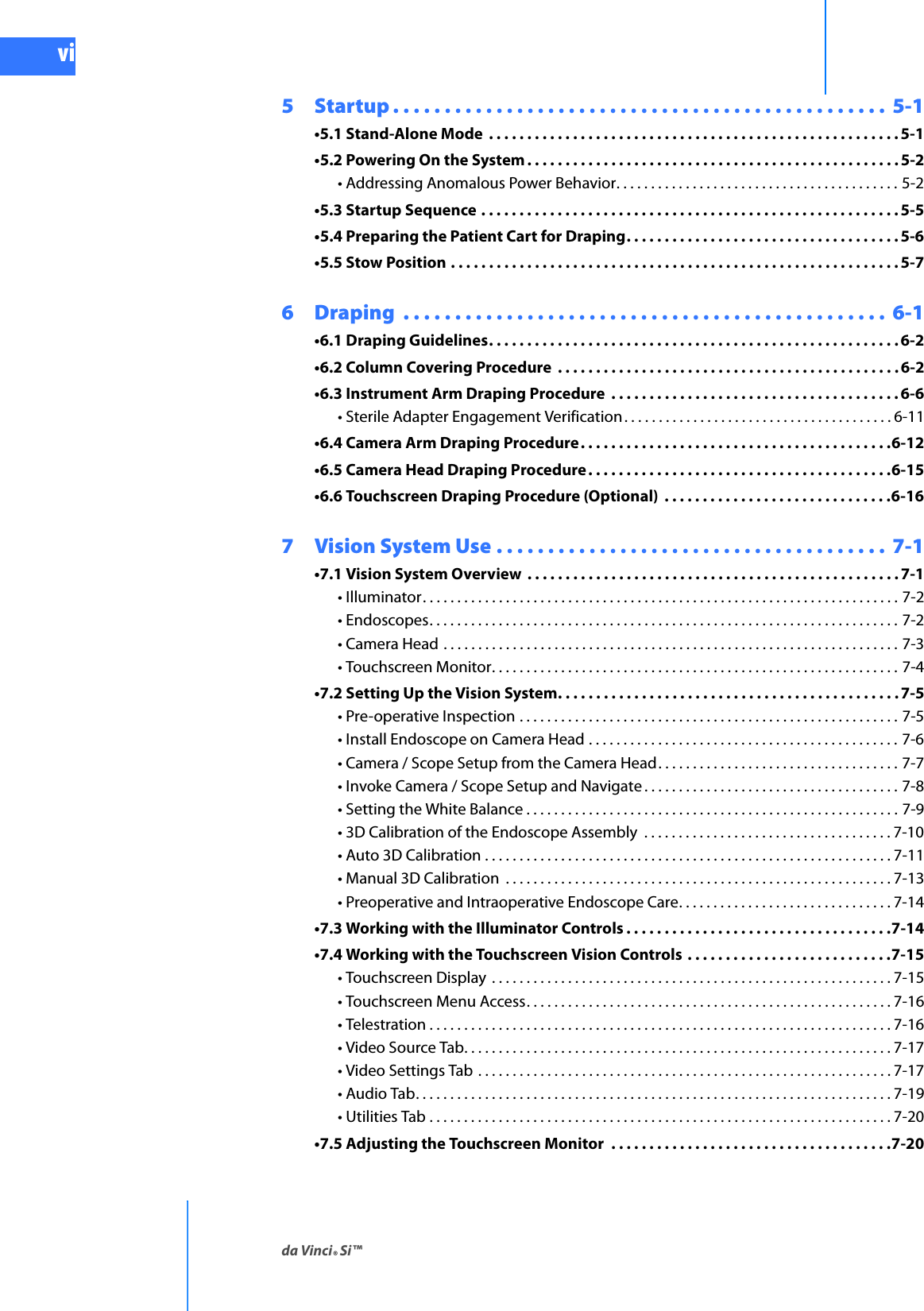 da Vinci® Si™viDRAFT/PRE-RELEASE/CONFIDENTIAL10/9/145  Startup . . . . . . . . . . . . . . . . . . . . . . . . . . . . . . . . . . . . . . . . . . . . . . . .  5-1•5.1 Stand-Alone Mode  . . . . . . . . . . . . . . . . . . . . . . . . . . . . . . . . . . . . . . . . . . . . . . . . . . . . . .5-1•5.2 Powering On the System . . . . . . . . . . . . . . . . . . . . . . . . . . . . . . . . . . . . . . . . . . . . . . . . . 5-2• Addressing Anomalous Power Behavior. . . . . . . . . . . . . . . . . . . . . . . . . . . . . . . . . . . . . . . . . 5-2•5.3 Startup Sequence . . . . . . . . . . . . . . . . . . . . . . . . . . . . . . . . . . . . . . . . . . . . . . . . . . . . . . . 5-5•5.4 Preparing the Patient Cart for Draping. . . . . . . . . . . . . . . . . . . . . . . . . . . . . . . . . . . .5-6•5.5 Stow Position . . . . . . . . . . . . . . . . . . . . . . . . . . . . . . . . . . . . . . . . . . . . . . . . . . . . . . . . . . . 5-76  Draping  . . . . . . . . . . . . . . . . . . . . . . . . . . . . . . . . . . . . . . . . . . . . . . .  6-1•6.1 Draping Guidelines. . . . . . . . . . . . . . . . . . . . . . . . . . . . . . . . . . . . . . . . . . . . . . . . . . . . . .6-2•6.2 Column Covering Procedure  . . . . . . . . . . . . . . . . . . . . . . . . . . . . . . . . . . . . . . . . . . . . . 6-2•6.3 Instrument Arm Draping Procedure  . . . . . . . . . . . . . . . . . . . . . . . . . . . . . . . . . . . . . . 6-6• Sterile Adapter Engagement Verification. . . . . . . . . . . . . . . . . . . . . . . . . . . . . . . . . . . . . . . 6-11•6.4 Camera Arm Draping Procedure. . . . . . . . . . . . . . . . . . . . . . . . . . . . . . . . . . . . . . . . .6-12•6.5 Camera Head Draping Procedure. . . . . . . . . . . . . . . . . . . . . . . . . . . . . . . . . . . . . . . .6-15•6.6 Touchscreen Draping Procedure (Optional)  . . . . . . . . . . . . . . . . . . . . . . . . . . . . . .6-167  Vision System Use . . . . . . . . . . . . . . . . . . . . . . . . . . . . . . . . . . . . . .  7-1•7.1 Vision System Overview  . . . . . . . . . . . . . . . . . . . . . . . . . . . . . . . . . . . . . . . . . . . . . . . . . 7-1• Illuminator. . . . . . . . . . . . . . . . . . . . . . . . . . . . . . . . . . . . . . . . . . . . . . . . . . . . . . . . . . . . . . . . . . . . . 7-2• Endoscopes. . . . . . . . . . . . . . . . . . . . . . . . . . . . . . . . . . . . . . . . . . . . . . . . . . . . . . . . . . . . . . . . . . . . 7-2• Camera Head . . . . . . . . . . . . . . . . . . . . . . . . . . . . . . . . . . . . . . . . . . . . . . . . . . . . . . . . . . . . . . . . . . 7-3• Touchscreen Monitor. . . . . . . . . . . . . . . . . . . . . . . . . . . . . . . . . . . . . . . . . . . . . . . . . . . . . . . . . . . 7-4•7.2 Setting Up the Vision System. . . . . . . . . . . . . . . . . . . . . . . . . . . . . . . . . . . . . . . . . . . . . 7-5• Pre-operative Inspection . . . . . . . . . . . . . . . . . . . . . . . . . . . . . . . . . . . . . . . . . . . . . . . . . . . . . . . 7-5• Install Endoscope on Camera Head . . . . . . . . . . . . . . . . . . . . . . . . . . . . . . . . . . . . . . . . . . . . . 7-6• Camera / Scope Setup from the Camera Head. . . . . . . . . . . . . . . . . . . . . . . . . . . . . . . . . . . 7-7• Invoke Camera / Scope Setup and Navigate . . . . . . . . . . . . . . . . . . . . . . . . . . . . . . . . . . . . . 7-8• Setting the White Balance . . . . . . . . . . . . . . . . . . . . . . . . . . . . . . . . . . . . . . . . . . . . . . . . . . . . . . 7-9• 3D Calibration of the Endoscope Assembly  . . . . . . . . . . . . . . . . . . . . . . . . . . . . . . . . . . . . 7-10• Auto 3D Calibration . . . . . . . . . . . . . . . . . . . . . . . . . . . . . . . . . . . . . . . . . . . . . . . . . . . . . . . . . . . 7-11• Manual 3D Calibration  . . . . . . . . . . . . . . . . . . . . . . . . . . . . . . . . . . . . . . . . . . . . . . . . . . . . . . . . 7-13• Preoperative and Intraoperative Endoscope Care. . . . . . . . . . . . . . . . . . . . . . . . . . . . . . . 7-14•7.3 Working with the Illuminator Controls . . . . . . . . . . . . . . . . . . . . . . . . . . . . . . . . . . .7-14•7.4 Working with the Touchscreen Vision Controls  . . . . . . . . . . . . . . . . . . . . . . . . . . .7-15• Touchscreen Display  . . . . . . . . . . . . . . . . . . . . . . . . . . . . . . . . . . . . . . . . . . . . . . . . . . . . . . . . . . 7-15• Touchscreen Menu Access. . . . . . . . . . . . . . . . . . . . . . . . . . . . . . . . . . . . . . . . . . . . . . . . . . . . .7-16• Telestration . . . . . . . . . . . . . . . . . . . . . . . . . . . . . . . . . . . . . . . . . . . . . . . . . . . . . . . . . . . . . . . . . . . 7-16• Video Source Tab. . . . . . . . . . . . . . . . . . . . . . . . . . . . . . . . . . . . . . . . . . . . . . . . . . . . . . . . . . . . . . 7-17• Video Settings Tab . . . . . . . . . . . . . . . . . . . . . . . . . . . . . . . . . . . . . . . . . . . . . . . . . . . . . . . . . . . . 7-17• Audio Tab. . . . . . . . . . . . . . . . . . . . . . . . . . . . . . . . . . . . . . . . . . . . . . . . . . . . . . . . . . . . . . . . . . . . . 7-19• Utilities Tab . . . . . . . . . . . . . . . . . . . . . . . . . . . . . . . . . . . . . . . . . . . . . . . . . . . . . . . . . . . . . . . . . . . 7-20•7.5 Adjusting the Touchscreen Monitor  . . . . . . . . . . . . . . . . . . . . . . . . . . . . . . . . . . . . .7-20