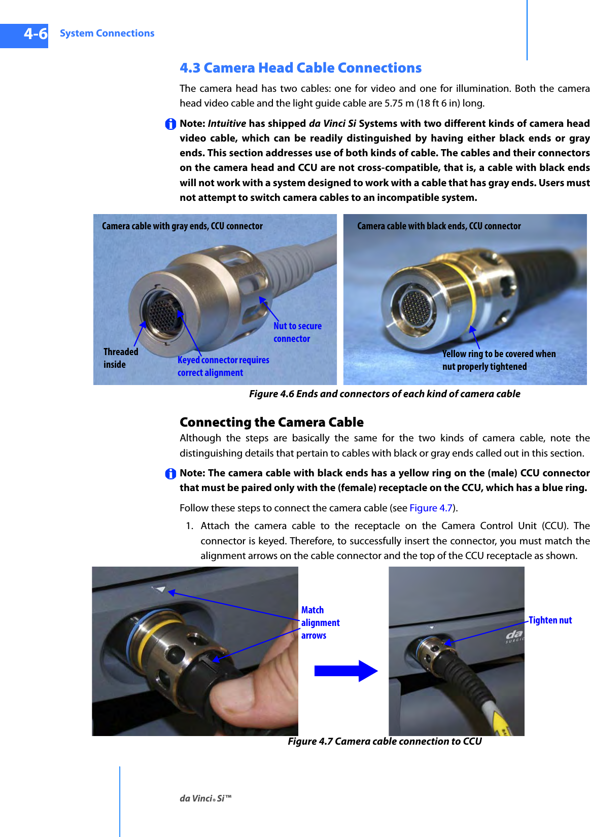 System Connectionsda Vinci® Si™4-6DRAFT/PRE-RELEASE/CONFIDENTIAL10/9/144.3 Camera Head Cable ConnectionsThe camera head has two cables: one for video and one for illumination. Both the camera head video cable and the light guide cable are 5.75 m (18 ft 6 in) long. Note: Intuitive has shipped da Vinci Si Systems with two different kinds of camera head video cable, which can be readily distinguished by having either black ends or gray ends. This section addresses use of both kinds of cable. The cables and their connectors on the camera head and CCU are not cross-compatible, that is, a cable with black ends will not work with a system designed to work with a cable that has gray ends. Users must not attempt to switch camera cables to an incompatible system. Figure 4.6 Ends and connectors of each kind of camera cableConnecting the Camera CableAlthough the steps are basically the same for the two kinds of camera cable, note the distinguishing details that pertain to cables with black or gray ends called out in this section.Note: The camera cable with black ends has a yellow ring on the (male) CCU connector that must be paired only with the (female) receptacle on the CCU, which has a blue ring.Follow these steps to connect the camera cable (see Figure 4.7). 1. Attach the camera cable to the receptacle on the Camera Control Unit (CCU). The connector is keyed. Therefore, to successfully insert the connector, you must match the alignment arrows on the cable connector and the top of the CCU receptacle as shown.Figure 4.7 Camera cable connection to CCUCamera cable with gray ends, CCU connector Camera cable with black ends, CCU connectorNut to secure connectorKeyed connector requires correct alignmentThreaded insideYellow ring to be covered when nut properly tightenedMatch alignment arrowsTighten nut