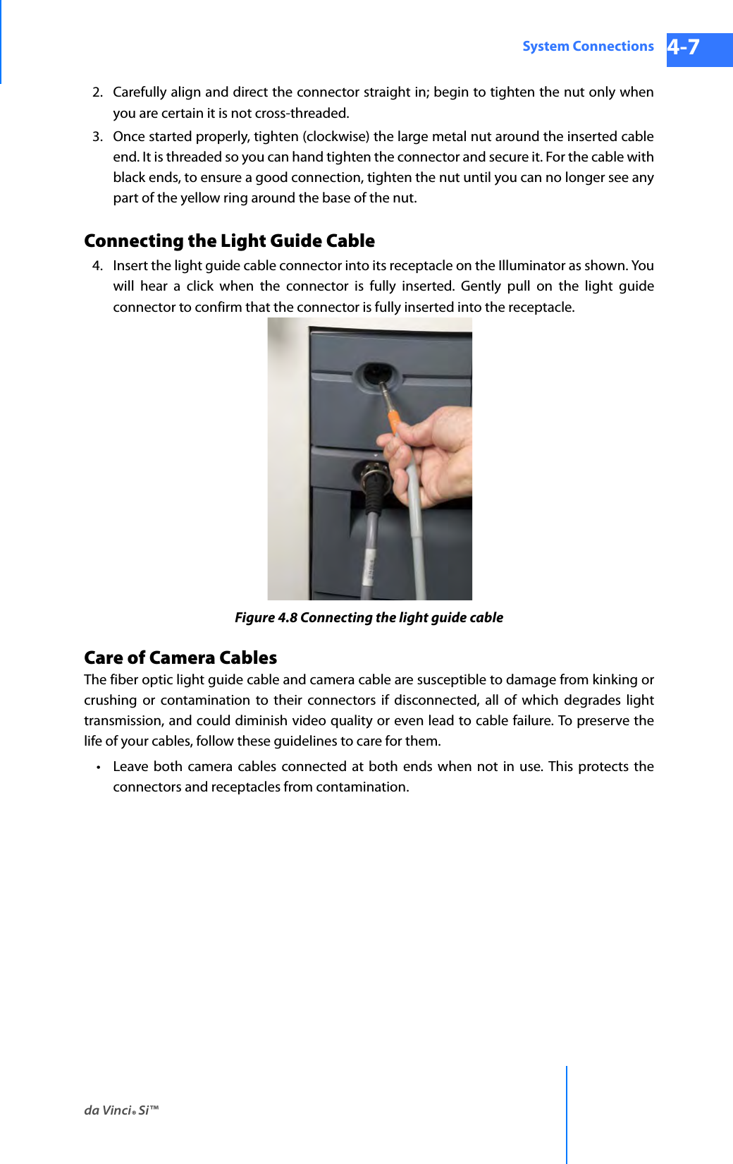 da Vinci® Si™System Connections 4-7DRAFT/PRE-RELEASE/CONFIDENTIAL 10/9/142. Carefully align and direct the connector straight in; begin to tighten the nut only when you are certain it is not cross-threaded. 3. Once started properly, tighten (clockwise) the large metal nut around the inserted cable end. It is threaded so you can hand tighten the connector and secure it. For the cable with black ends, to ensure a good connection, tighten the nut until you can no longer see any part of the yellow ring around the base of the nut.Connecting the Light Guide Cable4. Insert the light guide cable connector into its receptacle on the Illuminator as shown. You will hear a click when the connector is fully inserted. Gently pull on the light guide connector to confirm that the connector is fully inserted into the receptacle. Figure 4.8 Connecting the light guide cableCare of Camera CablesThe fiber optic light guide cable and camera cable are susceptible to damage from kinking or crushing or contamination to their connectors if disconnected, all of which degrades light transmission, and could diminish video quality or even lead to cable failure. To preserve the life of your cables, follow these guidelines to care for them.• Leave both camera cables connected at both ends when not in use. This protects the connectors and receptacles from contamination.