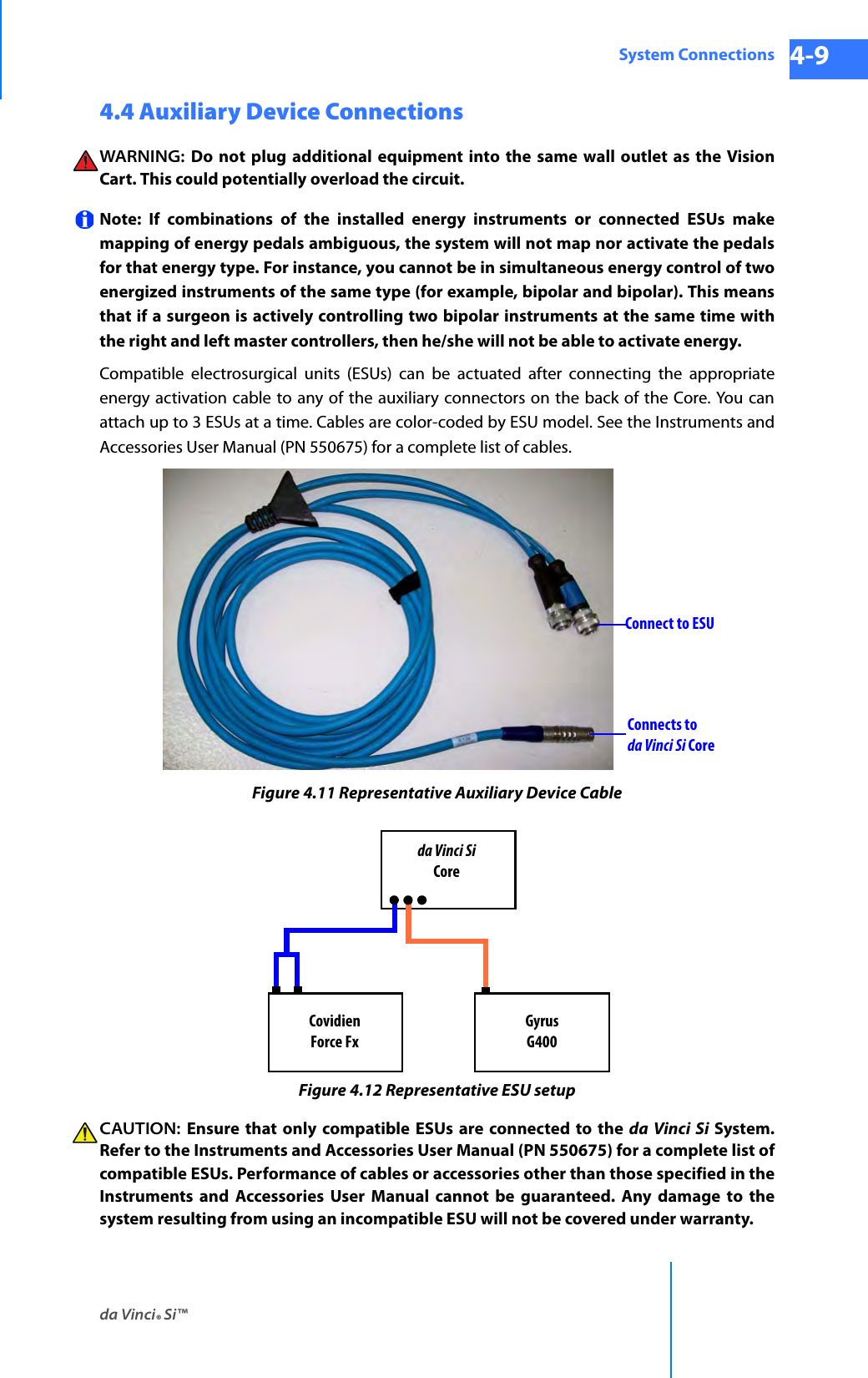 da Vinci® Si™System Connections 4-9DRAFT/PRE-RELEASE/CONFIDENTIAL 10/9/144.4 Auxiliary Device Connections WARNING:  Do not plug additional equipment into the same wall outlet as the Vision Cart. This could potentially overload the circuit.Note: If combinations of the installed energy instruments or connected ESUs make mapping of energy pedals ambiguous, the system will not map nor activate the pedals for that energy type. For instance, you cannot be in simultaneous energy control of two energized instruments of the same type (for example, bipolar and bipolar). This means that if a surgeon is actively controlling two bipolar instruments at the same time with the right and left master controllers, then he/she will not be able to activate energy.Compatible electrosurgical units (ESUs) can be actuated after connecting the appropriate energy activation cable to any of the auxiliary connectors on the back of the Core. You can attach up to 3 ESUs at a time. Cables are color-coded by ESU model. See the Instruments and Accessories User Manual (PN 550675) for a complete list of cables.Figure 4.11 Representative Auxiliary Device CableFigure 4.12 Representative ESU setupCAUTION:  Ensure that only compatible ESUs are connected to the da Vinci Si System. Refer to the Instruments and Accessories User Manual (PN 550675) for a complete list of compatible ESUs. Performance of cables or accessories other than those specified in the Instruments and Accessories User Manual cannot be guaranteed. Any damage to the system resulting from using an incompatible ESU will not be covered under warranty.Connect to ESUConnects to da Vinci Si Coreda Vinci SiCoreGyrusG400CovidienForce Fx