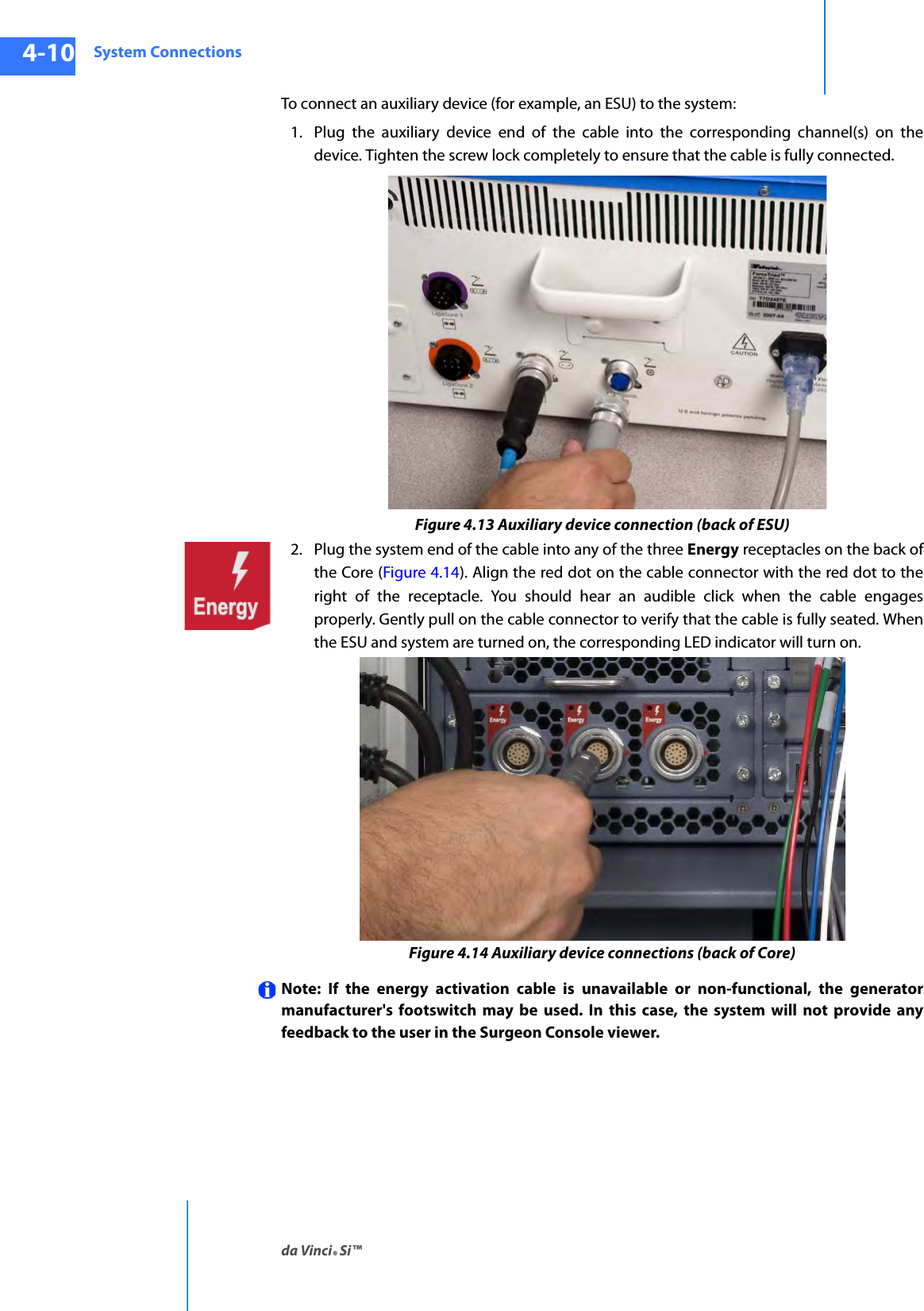 System Connectionsda Vinci® Si™4-10DRAFT/PRE-RELEASE/CONFIDENTIAL10/9/14To connect an auxiliary device (for example, an ESU) to the system: 1. Plug the auxiliary device end of the cable into the corresponding channel(s) on the device. Tighten the screw lock completely to ensure that the cable is fully connected.Figure 4.13 Auxiliary device connection (back of ESU)2. Plug the system end of the cable into any of the three Energy receptacles on the back of the Core (Figure 4.14). Align the red dot on the cable connector with the red dot to the right of the receptacle. You should hear an audible click when the cable engages properly. Gently pull on the cable connector to verify that the cable is fully seated. When the ESU and system are turned on, the corresponding LED indicator will turn on.Figure 4.14 Auxiliary device connections (back of Core)Note: If the energy activation cable is unavailable or non-functional, the generator manufacturer&apos;s footswitch may be used. In this case, the system will not provide any feedback to the user in the Surgeon Console viewer.
