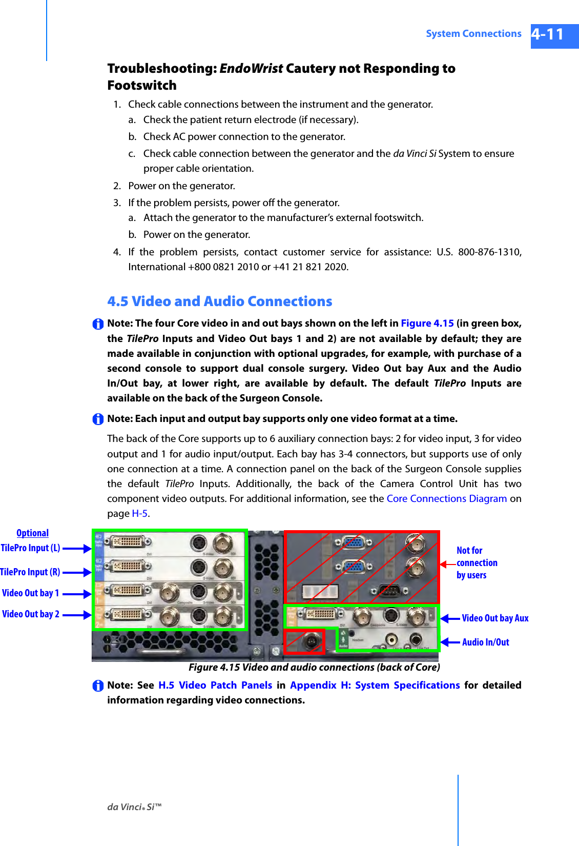 da Vinci® Si™System Connections 4-11DRAFT/PRE-RELEASE/CONFIDENTIAL 10/9/14Troubleshooting: EndoWrist Cautery not Responding to Footswitch1. Check cable connections between the instrument and the generator.a. Check the patient return electrode (if necessary).b. Check AC power connection to the generator.c. Check cable connection between the generator and the da Vinci Si System to ensure proper cable orientation.2. Power on the generator.3. If the problem persists, power off the generator.a. Attach the generator to the manufacturer’s external footswitch.b. Power on the generator. 4. If the problem persists, contact customer service for assistance: U.S. 800-876-1310, International +800 0821 2010 or +41 21 821 2020.4.5 Video and Audio ConnectionsNote: The four Core video in and out bays shown on the left in Figure 4.15 (in green box, the  TilePro Inputs and Video Out bays 1 and 2) are not available by default; they are made available in conjunction with optional upgrades, for example, with purchase of a second console to support dual console surgery. Video Out bay Aux and the Audio In/Out bay, at lower right, are available by default. The default TilePro Inputs are available on the back of the Surgeon Console.Note: Each input and output bay supports only one video format at a time.The back of the Core supports up to 6 auxiliary connection bays: 2 for video input, 3 for video output and 1 for audio input/output. Each bay has 3-4 connectors, but supports use of only one connection at a time. A connection panel on the back of the Surgeon Console supplies the default TilePro Inputs. Additionally, the back of the Camera Control Unit has two component video outputs. For additional information, see the Core Connections Diagram on page H-5.Figure 4.15 Video and audio connections (back of Core)Note: See H.5 Video Patch Panels in Appendix H: System Specifications for detailed information regarding video connections. TilePro Input (L)Video Out bay 1 Video Out bay 2 Video Out bay AuxAudio In/OutTilePro Input (R)Not forconnectionby usersOptional