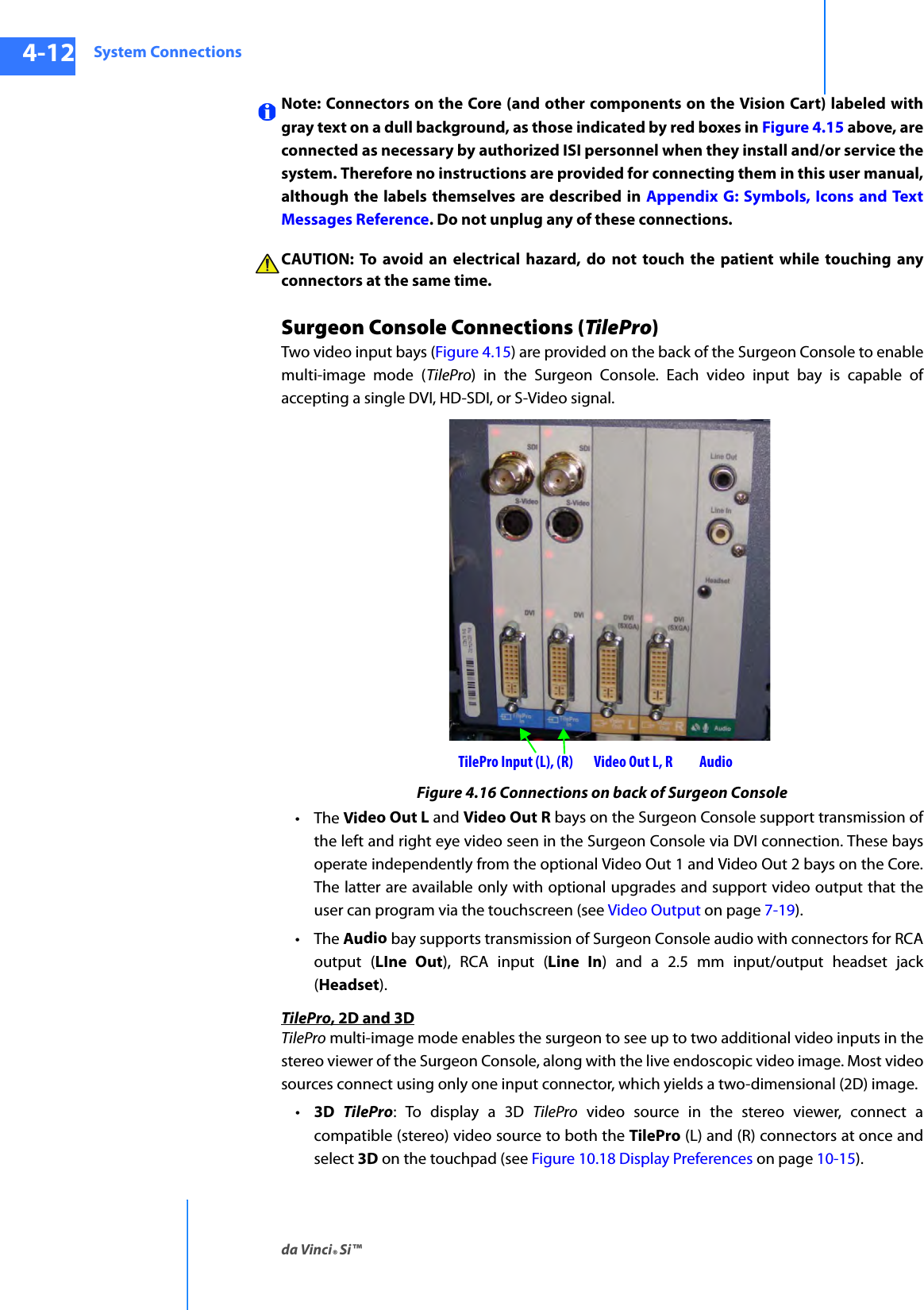 System Connectionsda Vinci® Si™4-12DRAFT/PRE-RELEASE/CONFIDENTIAL10/9/14Note: Connectors on the Core (and other components on the Vision Cart) labeled with gray text on a dull background, as those indicated by red boxes in Figure 4.15 above, are connected as necessary by authorized ISI personnel when they install and/or service the system. Therefore no instructions are provided for connecting them in this user manual, although the labels themselves are described in Appendix G: Symbols, Icons and Text Messages Reference. Do not unplug any of these connections.CAUTION: To avoid an electrical hazard, do not touch the patient while touching any connectors at the same time.Surgeon Console Connections (TilePro)Two video input bays (Figure 4.15) are provided on the back of the Surgeon Console to enable multi-image mode (TilePro) in the Surgeon Console. Each video input bay is capable of accepting a single DVI, HD-SDI, or S-Video signal.Figure 4.16 Connections on back of Surgeon Console•The Video Out L and Video Out R bays on the Surgeon Console support transmission of the left and right eye video seen in the Surgeon Console via DVI connection. These bays operate independently from the optional Video Out 1 and Video Out 2 bays on the Core. The latter are available only with optional upgrades and support video output that the user can program via the touchscreen (see Video Output on page 7-19).•The Audio bay supports transmission of Surgeon Console audio with connectors for RCA output (LIne Out), RCA input (Line In) and a 2.5 mm input/output headset jack (Headset).TilePro, 2D and 3DTilePro multi-image mode enables the surgeon to see up to two additional video inputs in the stereo viewer of the Surgeon Console, along with the live endoscopic video image. Most video sources connect using only one input connector, which yields a two-dimensional (2D) image. •3D  TilePro: To display a 3D TilePro video source in the stereo viewer, connect a compatible (stereo) video source to both the TilePro (L) and (R) connectors at once and select 3D on the touchpad (see Figure 10.18 Display Preferences on page 10-15).TilePro Input (L), (R) Video Out L, R Audio
