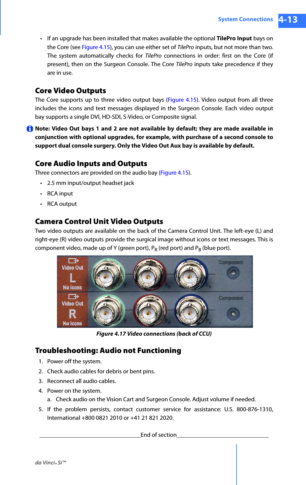 da Vinci® Si™System Connections 4-13DRAFT/PRE-RELEASE/CONFIDENTIAL 10/9/14• If an upgrade has been installed that makes available the optional TilePro Input bays on the Core (see Figure 4.15), you can use either set of TilePro inputs, but not more than two. The system automatically checks for TilePro connections in order: first on the Core (if present), then on the Surgeon Console. The Core TilePro inputs take precedence if they are in use.Core Video Outputs The Core supports up to three video output bays (Figure 4.15). Video output from all three includes the icons and text messages displayed in the Surgeon Console. Each video output bay supports a single DVI, HD-SDI, S-Video, or Composite signal.Note: Video Out bays 1 and 2 are not available by default; they are made available in conjunction with optional upgrades, for example, with purchase of a second console to support dual console surgery. Only the Video Out Aux bay is available by default.Core Audio Inputs and Outputs Three connectors are provided on the audio bay (Figure 4.15). • 2.5 mm input/output headset jack•RCA input•RCA outputCamera Control Unit Video OutputsTwo video outputs are available on the back of the Camera Control Unit. The left-eye (L) and right-eye (R) video outputs provide the surgical image without icons or text messages. This is component video, made up of Y (green port), PR (red port) and PB (blue port).Figure 4.17 Video connections (back of CCU)Troubleshooting: Audio not Functioning1. Power off the system.2. Check audio cables for debris or bent pins.3. Reconnect all audio cables.4. Power on the system.a. Check audio on the Vision Cart and Surgeon Console. Adjust volume if needed.5. If the problem persists, contact customer service for assistance: U.S. 800-876-1310, International +800 0821 2010 or +41 21 821 2020._________________________________End of section______________________________