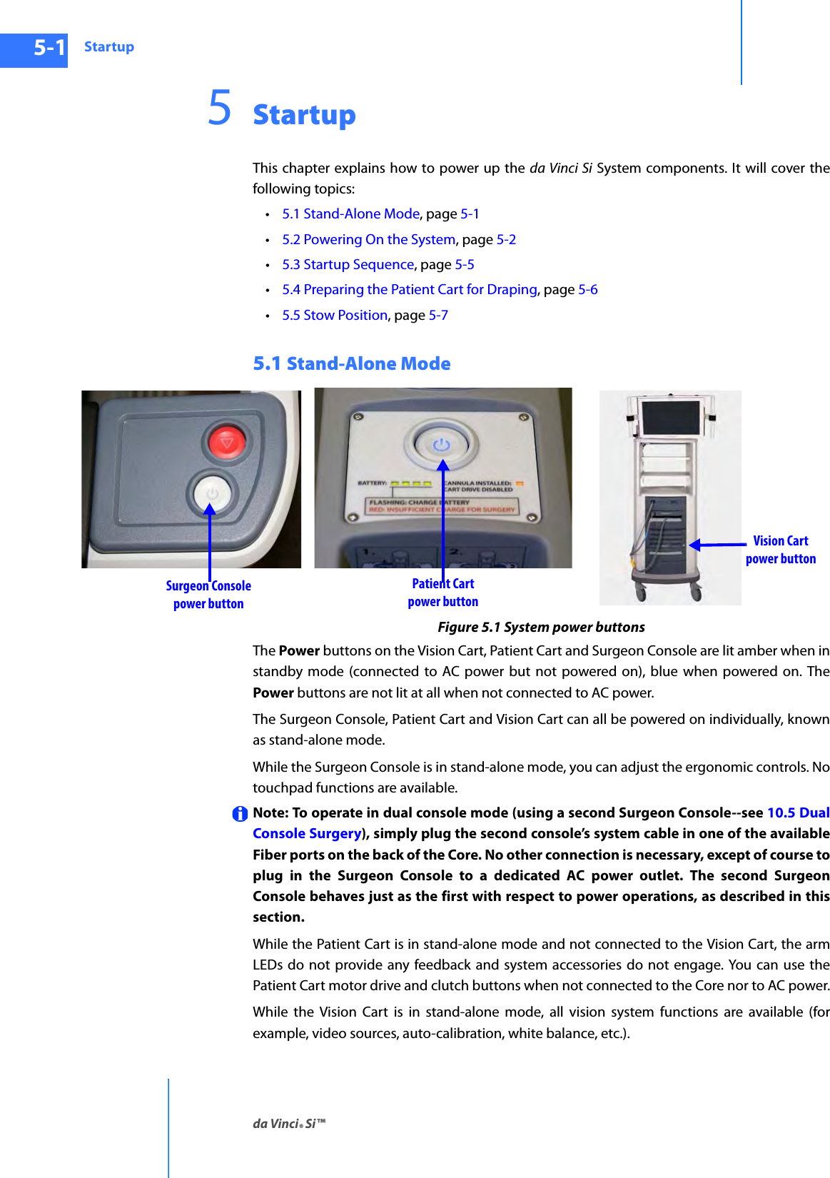 Startupda Vinci® Si™5-1DRAFT/PRE-RELEASE/CONFIDENTIAL10/9/145StartupThis chapter explains how to power up the da Vinci Si System components. It will cover the following topics: •5.1 Stand-Alone Mode, page 5-1•5.2 Powering On the System, page 5-2•5.3 Startup Sequence, page 5-5•5.4 Preparing the Patient Cart for Draping, page 5-6•5.5 Stow Position, page 5-75.1 Stand-Alone ModeFigure 5.1 System power buttonsThe Power buttons on the Vision Cart, Patient Cart and Surgeon Console are lit amber when in standby mode (connected to AC power but not powered on), blue when powered on. The Power buttons are not lit at all when not connected to AC power.The Surgeon Console, Patient Cart and Vision Cart can all be powered on individually, known as stand-alone mode.While the Surgeon Console is in stand-alone mode, you can adjust the ergonomic controls. No touchpad functions are available.Note: To operate in dual console mode (using a second Surgeon Console--see 10.5 Dual Console Surgery), simply plug the second console’s system cable in one of the available Fiber ports on the back of the Core. No other connection is necessary, except of course to plug in the Surgeon Console to a dedicated AC power outlet. The second Surgeon Console behaves just as the first with respect to power operations, as described in this section. While the Patient Cart is in stand-alone mode and not connected to the Vision Cart, the arm LEDs do not provide any feedback and system accessories do not engage. You can use the Patient Cart motor drive and clutch buttons when not connected to the Core nor to AC power.While the Vision Cart is in stand-alone mode, all vision system functions are available (for example, video sources, auto-calibration, white balance, etc.).Surgeon Consolepower buttonPatient Cartpower buttonVision Cartpower button