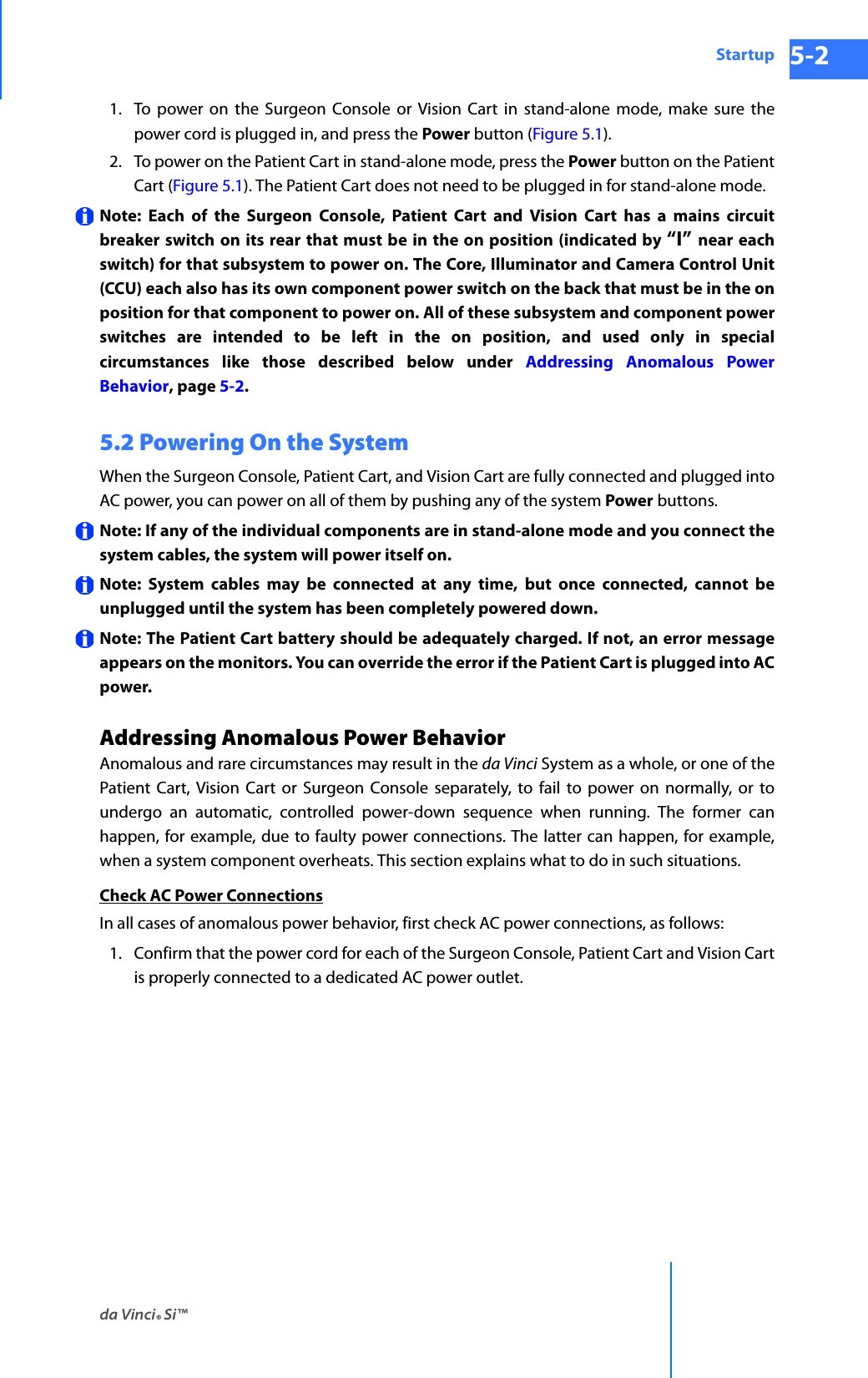 da Vinci® Si™Startup 5-2DRAFT/PRE-RELEASE/CONFIDENTIAL 10/9/141. To power on the Surgeon Console or Vision Cart in stand-alone mode, make sure the power cord is plugged in, and press the Power button (Figure 5.1).2. To power on the Patient Cart in stand-alone mode, press the Power button on the Patient Cart (Figure 5.1). The Patient Cart does not need to be plugged in for stand-alone mode.Note: Each of the Surgeon Console, Patient Cart and Vision Cart has a mains circuit breaker switch on its rear that must be in the on position (indicated by “I” near each switch) for that subsystem to power on. The Core, Illuminator and Camera Control Unit (CCU) each also has its own component power switch on the back that must be in the on position for that component to power on. All of these subsystem and component power switches are intended to be left in the on position, and used only in special circumstances like those described below under Addressing Anomalous Power Behavior, page 5-2.5.2 Powering On the SystemWhen the Surgeon Console, Patient Cart, and Vision Cart are fully connected and plugged into AC power, you can power on all of them by pushing any of the system Power buttons.Note: If any of the individual components are in stand-alone mode and you connect the system cables, the system will power itself on.Note: System cables may be connected at any time, but once connected, cannot be unplugged until the system has been completely powered down.Note: The Patient Cart battery should be adequately charged. If not, an error message appears on the monitors. You can override the error if the Patient Cart is plugged into AC power. Addressing Anomalous Power BehaviorAnomalous and rare circumstances may result in the da Vinci System as a whole, or one of the Patient Cart, Vision Cart or Surgeon Console separately, to fail to power on normally, or to undergo an automatic, controlled power-down sequence when running. The former can happen, for example, due to faulty power connections. The latter can happen, for example, when a system component overheats. This section explains what to do in such situations.Check AC Power ConnectionsIn all cases of anomalous power behavior, first check AC power connections, as follows:1. Confirm that the power cord for each of the Surgeon Console, Patient Cart and Vision Cart is properly connected to a dedicated AC power outlet.