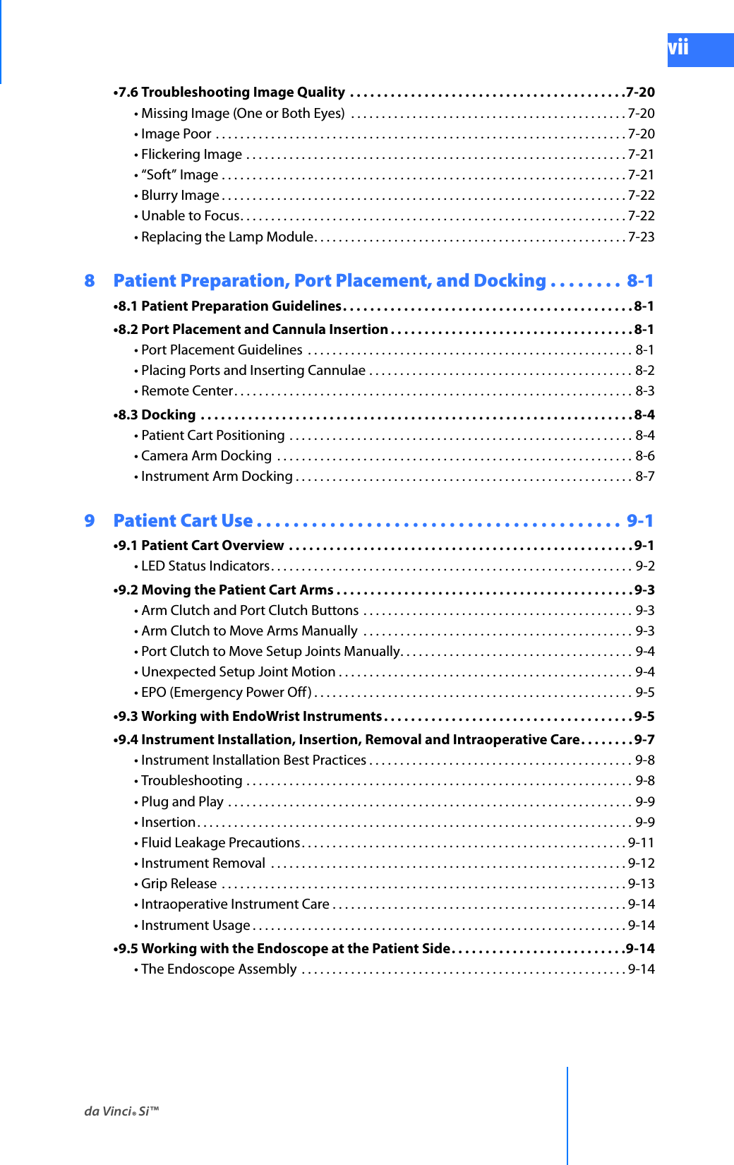 da Vinci® Si™viiDRAFT/PRE-RELEASE/CONFIDENTIAL 10/9/14•7.6 Troubleshooting Image Quality  . . . . . . . . . . . . . . . . . . . . . . . . . . . . . . . . . . . . . . . . .7-20• Missing Image (One or Both Eyes)  . . . . . . . . . . . . . . . . . . . . . . . . . . . . . . . . . . . . . . . . . . . . . 7-20• Image Poor . . . . . . . . . . . . . . . . . . . . . . . . . . . . . . . . . . . . . . . . . . . . . . . . . . . . . . . . . . . . . . . . . . . 7-20• Flickering Image . . . . . . . . . . . . . . . . . . . . . . . . . . . . . . . . . . . . . . . . . . . . . . . . . . . . . . . . . . . . . . 7-21• “Soft” Image . . . . . . . . . . . . . . . . . . . . . . . . . . . . . . . . . . . . . . . . . . . . . . . . . . . . . . . . . . . . . . . . . . 7-21• Blurry Image . . . . . . . . . . . . . . . . . . . . . . . . . . . . . . . . . . . . . . . . . . . . . . . . . . . . . . . . . . . . . . . . . . 7-22• Unable to Focus. . . . . . . . . . . . . . . . . . . . . . . . . . . . . . . . . . . . . . . . . . . . . . . . . . . . . . . . . . . . . . . 7-22• Replacing the Lamp Module. . . . . . . . . . . . . . . . . . . . . . . . . . . . . . . . . . . . . . . . . . . . . . . . . . . 7-238  Patient Preparation, Port Placement, and Docking . . . . . . . .  8-1•8.1 Patient Preparation Guidelines. . . . . . . . . . . . . . . . . . . . . . . . . . . . . . . . . . . . . . . . . . . 8-1•8.2 Port Placement and Cannula Insertion . . . . . . . . . . . . . . . . . . . . . . . . . . . . . . . . . . . . 8-1• Port Placement Guidelines  . . . . . . . . . . . . . . . . . . . . . . . . . . . . . . . . . . . . . . . . . . . . . . . . . . . . . 8-1• Placing Ports and Inserting Cannulae . . . . . . . . . . . . . . . . . . . . . . . . . . . . . . . . . . . . . . . . . . . 8-2• Remote Center. . . . . . . . . . . . . . . . . . . . . . . . . . . . . . . . . . . . . . . . . . . . . . . . . . . . . . . . . . . . . . . . . 8-3•8.3 Docking  . . . . . . . . . . . . . . . . . . . . . . . . . . . . . . . . . . . . . . . . . . . . . . . . . . . . . . . . . . . . . . . . 8-4• Patient Cart Positioning . . . . . . . . . . . . . . . . . . . . . . . . . . . . . . . . . . . . . . . . . . . . . . . . . . . . . . . . 8-4• Camera Arm Docking  . . . . . . . . . . . . . . . . . . . . . . . . . . . . . . . . . . . . . . . . . . . . . . . . . . . . . . . . . . 8-6• Instrument Arm Docking . . . . . . . . . . . . . . . . . . . . . . . . . . . . . . . . . . . . . . . . . . . . . . . . . . . . . . . 8-79  Patient Cart Use . . . . . . . . . . . . . . . . . . . . . . . . . . . . . . . . . . . . . . . .  9-1•9.1 Patient Cart Overview . . . . . . . . . . . . . . . . . . . . . . . . . . . . . . . . . . . . . . . . . . . . . . . . . . . 9-1• LED Status Indicators. . . . . . . . . . . . . . . . . . . . . . . . . . . . . . . . . . . . . . . . . . . . . . . . . . . . . . . . . . . 9-2•9.2 Moving the Patient Cart Arms . . . . . . . . . . . . . . . . . . . . . . . . . . . . . . . . . . . . . . . . . . . .9-3• Arm Clutch and Port Clutch Buttons . . . . . . . . . . . . . . . . . . . . . . . . . . . . . . . . . . . . . . . . . . . . 9-3• Arm Clutch to Move Arms Manually  . . . . . . . . . . . . . . . . . . . . . . . . . . . . . . . . . . . . . . . . . . . . 9-3• Port Clutch to Move Setup Joints Manually. . . . . . . . . . . . . . . . . . . . . . . . . . . . . . . . . . . . . . 9-4• Unexpected Setup Joint Motion . . . . . . . . . . . . . . . . . . . . . . . . . . . . . . . . . . . . . . . . . . . . . . . . 9-4• EPO (Emergency Power Off ) . . . . . . . . . . . . . . . . . . . . . . . . . . . . . . . . . . . . . . . . . . . . . . . . . . . . 9-5•9.3 Working with EndoWrist Instruments . . . . . . . . . . . . . . . . . . . . . . . . . . . . . . . . . . . . .9-5•9.4 Instrument Installation, Insertion, Removal and Intraoperative Care. . . . . . . . 9-7• Instrument Installation Best Practices . . . . . . . . . . . . . . . . . . . . . . . . . . . . . . . . . . . . . . . . . . . 9-8• Troubleshooting . . . . . . . . . . . . . . . . . . . . . . . . . . . . . . . . . . . . . . . . . . . . . . . . . . . . . . . . . . . . . . . 9-8• Plug and Play . . . . . . . . . . . . . . . . . . . . . . . . . . . . . . . . . . . . . . . . . . . . . . . . . . . . . . . . . . . . . . . . . . 9-9• Insertion. . . . . . . . . . . . . . . . . . . . . . . . . . . . . . . . . . . . . . . . . . . . . . . . . . . . . . . . . . . . . . . . . . . . . . . 9-9• Fluid Leakage Precautions. . . . . . . . . . . . . . . . . . . . . . . . . . . . . . . . . . . . . . . . . . . . . . . . . . . . . 9-11• Instrument Removal  . . . . . . . . . . . . . . . . . . . . . . . . . . . . . . . . . . . . . . . . . . . . . . . . . . . . . . . . . . 9-12• Grip Release  . . . . . . . . . . . . . . . . . . . . . . . . . . . . . . . . . . . . . . . . . . . . . . . . . . . . . . . . . . . . . . . . . . 9-13• Intraoperative Instrument Care . . . . . . . . . . . . . . . . . . . . . . . . . . . . . . . . . . . . . . . . . . . . . . . . 9-14• Instrument Usage . . . . . . . . . . . . . . . . . . . . . . . . . . . . . . . . . . . . . . . . . . . . . . . . . . . . . . . . . . . . . 9-14•9.5 Working with the Endoscope at the Patient Side. . . . . . . . . . . . . . . . . . . . . . . . . .9-14• The Endoscope Assembly  . . . . . . . . . . . . . . . . . . . . . . . . . . . . . . . . . . . . . . . . . . . . . . . . . . . . . 9-14