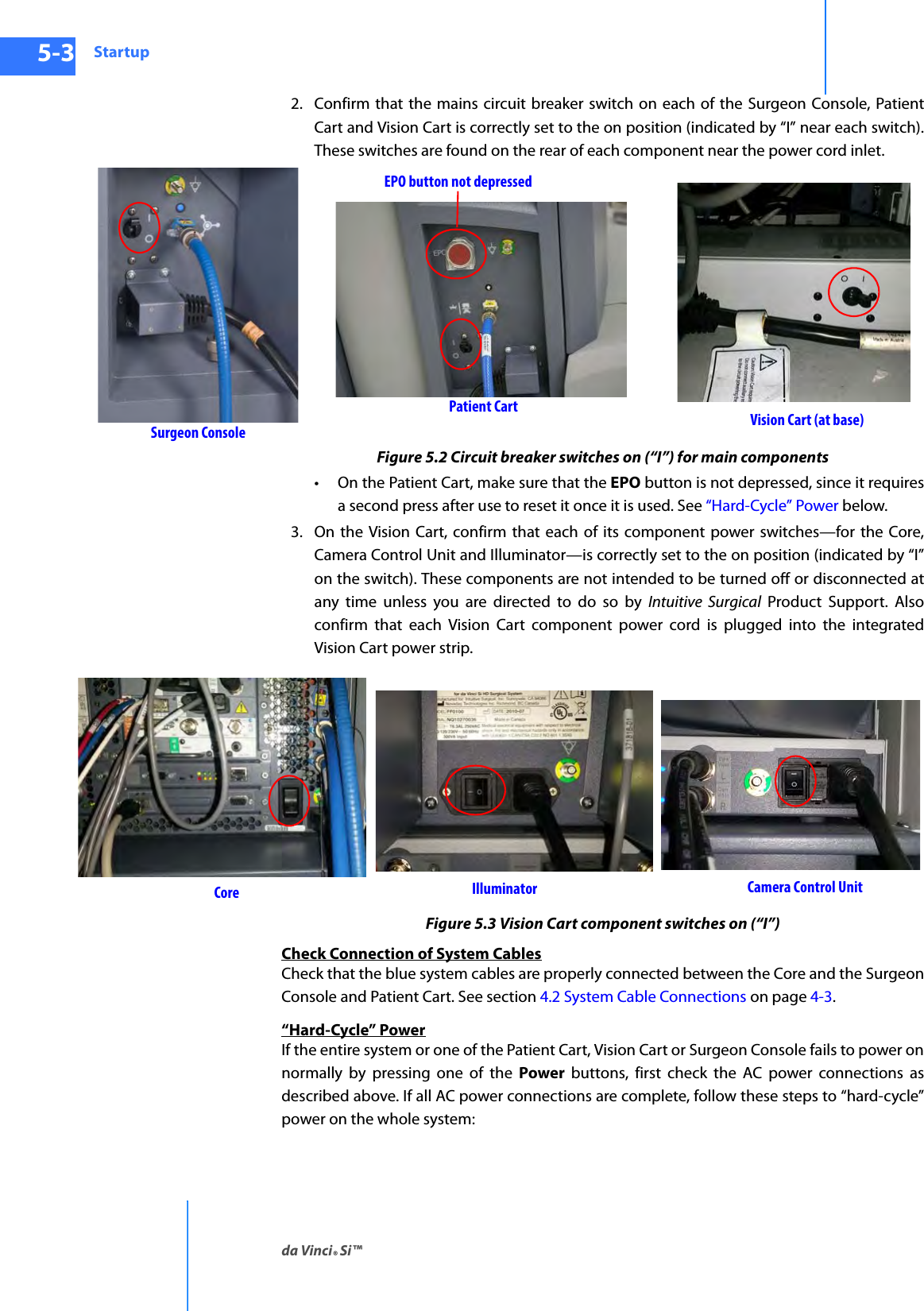 Startupda Vinci® Si™5-3DRAFT/PRE-RELEASE/CONFIDENTIAL10/9/142. Confirm that the mains circuit breaker switch on each of the Surgeon Console, Patient Cart and Vision Cart is correctly set to the on position (indicated by “I” near each switch). These switches are found on the rear of each component near the power cord inlet.Figure 5.2 Circuit breaker switches on (“I”) for main components• On the Patient Cart, make sure that the EPO button is not depressed, since it requires a second press after use to reset it once it is used. See “Hard-Cycle” Power below.3. On the Vision Cart, confirm that each of its component power switches—for the Core, Camera Control Unit and Illuminator—is correctly set to the on position (indicated by “I” on the switch). These components are not intended to be turned off or disconnected at any time unless you are directed to do so by Intuitive Surgical Product Support. Also confirm that each Vision Cart component power cord is plugged into the integrated Vision Cart power strip.Figure 5.3 Vision Cart component switches on (“I”)Check Connection of System CablesCheck that the blue system cables are properly connected between the Core and the Surgeon Console and Patient Cart. See section 4.2 System Cable Connections on page 4-3.“Hard-Cycle” PowerIf the entire system or one of the Patient Cart, Vision Cart or Surgeon Console fails to power on normally by pressing one of the Power buttons, first check the AC power connections as described above. If all AC power connections are complete, follow these steps to “hard-cycle” power on the whole system:Patient Cart Vision Cart (at base)Surgeon ConsoleEPO button not depressedIlluminator Camera Control UnitCore