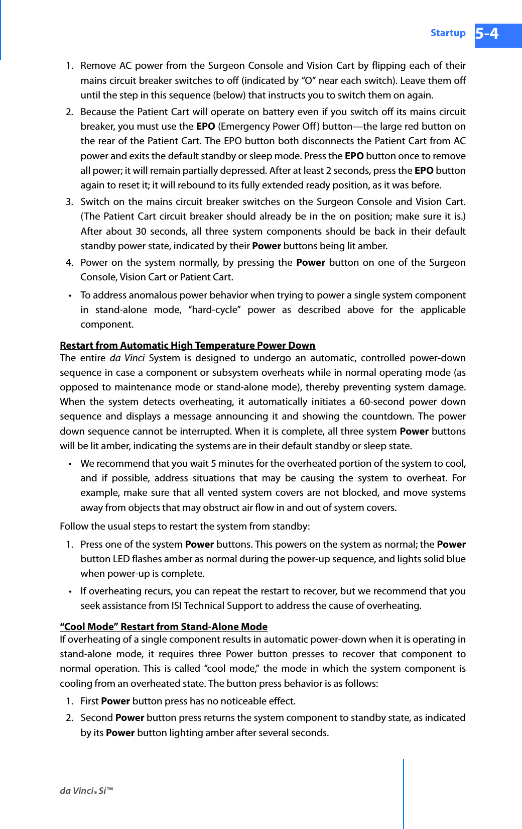 da Vinci® Si™Startup 5-4DRAFT/PRE-RELEASE/CONFIDENTIAL 10/9/141. Remove AC power from the Surgeon Console and Vision Cart by flipping each of their mains circuit breaker switches to off (indicated by “O” near each switch). Leave them off until the step in this sequence (below) that instructs you to switch them on again.2. Because the Patient Cart will operate on battery even if you switch off its mains circuit breaker, you must use the EPO (Emergency Power Off) button—the large red button on the rear of the Patient Cart. The EPO button both disconnects the Patient Cart from AC power and exits the default standby or sleep mode. Press the EPO button once to remove all power; it will remain partially depressed. After at least 2 seconds, press the EPO button again to reset it; it will rebound to its fully extended ready position, as it was before.3. Switch on the mains circuit breaker switches on the Surgeon Console and Vision Cart. (The Patient Cart circuit breaker should already be in the on position; make sure it is.) After about 30 seconds, all three system components should be back in their default standby power state, indicated by their Power buttons being lit amber.4. Power on the system normally, by pressing the Power button on one of the Surgeon Console, Vision Cart or Patient Cart.• To address anomalous power behavior when trying to power a single system component in stand-alone mode, “hard-cycle” power as described above for the applicable component.Restart from Automatic High Temperature Power DownThe entire da Vinci System is designed to undergo an automatic, controlled power-down sequence in case a component or subsystem overheats while in normal operating mode (as opposed to maintenance mode or stand-alone mode), thereby preventing system damage. When the system detects overheating, it automatically initiates a 60-second power down sequence and displays a message announcing it and showing the countdown. The power down sequence cannot be interrupted. When it is complete, all three system Power buttons will be lit amber, indicating the systems are in their default standby or sleep state. • We recommend that you wait 5 minutes for the overheated portion of the system to cool, and if possible, address situations that may be causing the system to overheat. For example, make sure that all vented system covers are not blocked, and move systems away from objects that may obstruct air flow in and out of system covers.Follow the usual steps to restart the system from standby:1. Press one of the system Power buttons. This powers on the system as normal; the Powerbutton LED flashes amber as normal during the power-up sequence, and lights solid blue when power-up is complete.• If overheating recurs, you can repeat the restart to recover, but we recommend that you seek assistance from ISI Technical Support to address the cause of overheating.“Cool Mode” Restart from Stand-Alone ModeIf overheating of a single component results in automatic power-down when it is operating in stand-alone mode, it requires three Power button presses to recover that component to normal operation. This is called “cool mode,” the mode in which the system component is cooling from an overheated state. The button press behavior is as follows:1. First Power button press has no noticeable effect.2. Second Power button press returns the system component to standby state, as indicated by its Power button lighting amber after several seconds.
