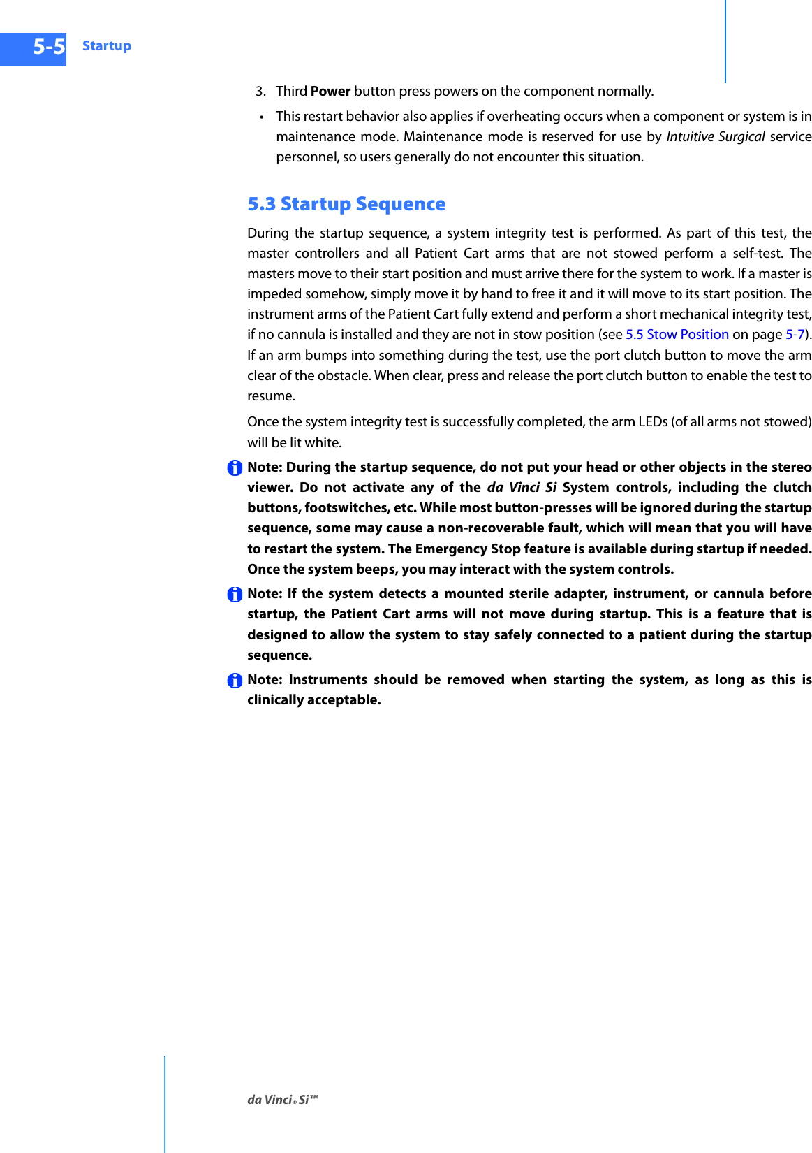 Startupda Vinci® Si™5-5DRAFT/PRE-RELEASE/CONFIDENTIAL10/9/143. Third Power button press powers on the component normally.• This restart behavior also applies if overheating occurs when a component or system is in maintenance mode. Maintenance mode is reserved for use by Intuitive Surgical service personnel, so users generally do not encounter this situation.5.3 Startup SequenceDuring the startup sequence, a system integrity test is performed. As part of this test, the master controllers and all Patient Cart arms that are not stowed perform a self-test. The masters move to their start position and must arrive there for the system to work. If a master is impeded somehow, simply move it by hand to free it and it will move to its start position. The instrument arms of the Patient Cart fully extend and perform a short mechanical integrity test, if no cannula is installed and they are not in stow position (see 5.5 Stow Position on page 5-7). If an arm bumps into something during the test, use the port clutch button to move the arm clear of the obstacle. When clear, press and release the port clutch button to enable the test to resume.Once the system integrity test is successfully completed, the arm LEDs (of all arms not stowed) will be lit white.Note: During the startup sequence, do not put your head or other objects in the stereo viewer. Do not activate any of the da Vinci Si System controls, including the clutch buttons, footswitches, etc. While most button-presses will be ignored during the startup sequence, some may cause a non-recoverable fault, which will mean that you will have to restart the system. The Emergency Stop feature is available during startup if needed. Once the system beeps, you may interact with the system controls.Note: If the system detects a mounted sterile adapter, instrument, or cannula before startup, the Patient Cart arms will not move during startup. This is a feature that is designed to allow the system to stay safely connected to a patient during the startup sequence. Note: Instruments should be removed when starting the system, as long as this is clinically acceptable. 