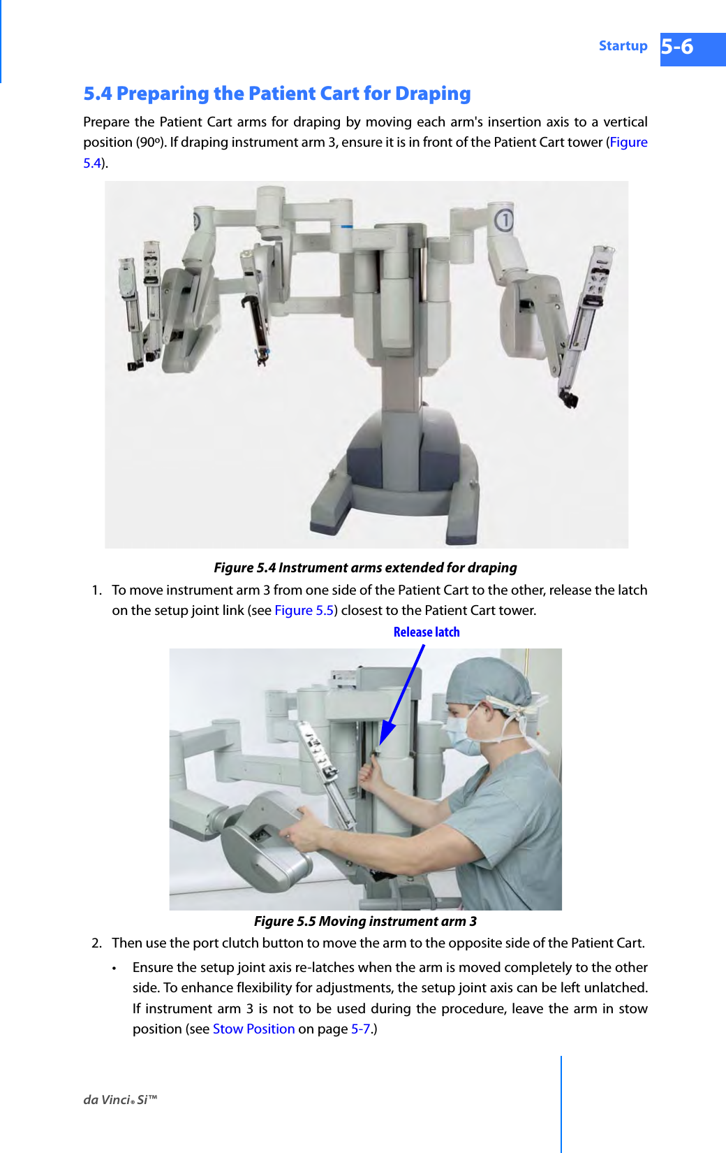 da Vinci® Si™Startup 5-6DRAFT/PRE-RELEASE/CONFIDENTIAL 10/9/145.4 Preparing the Patient Cart for DrapingPrepare the Patient Cart arms for draping by moving each arm&apos;s insertion axis to a vertical position (90º). If draping instrument arm 3, ensure it is in front of the Patient Cart tower (Figure 5.4).Figure 5.4 Instrument arms extended for draping1. To move instrument arm 3 from one side of the Patient Cart to the other, release the latch on the setup joint link (see Figure 5.5) closest to the Patient Cart tower. Figure 5.5 Moving instrument arm 32. Then use the port clutch button to move the arm to the opposite side of the Patient Cart. • Ensure the setup joint axis re-latches when the arm is moved completely to the other side. To enhance flexibility for adjustments, the setup joint axis can be left unlatched. If instrument arm 3 is not to be used during the procedure, leave the arm in stow position (see Stow Position on page 5-7.)Release latch