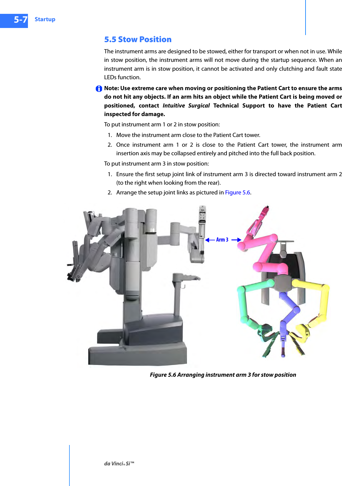 Startupda Vinci® Si™5-7DRAFT/PRE-RELEASE/CONFIDENTIAL10/9/145.5 Stow PositionThe instrument arms are designed to be stowed, either for transport or when not in use. While in stow position, the instrument arms will not move during the startup sequence. When an instrument arm is in stow position, it cannot be activated and only clutching and fault state LEDs function. Note: Use extreme care when moving or positioning the Patient Cart to ensure the arms do not hit any objects. If an arm hits an object while the Patient Cart is being moved or positioned, contact Intuitive Surgical Technical Support to have the Patient Cart inspected for damage.To put instrument arm 1 or 2 in stow position:1. Move the instrument arm close to the Patient Cart tower. 2. Once instrument arm 1 or 2 is close to the Patient Cart tower, the instrument arm insertion axis may be collapsed entirely and pitched into the full back position.To put instrument arm 3 in stow position: 1. Ensure the first setup joint link of instrument arm 3 is directed toward instrument arm 2 (to the right when looking from the rear).2. Arrange the setup joint links as pictured in Figure 5.6.Figure 5.6 Arranging instrument arm 3 for stow positionArm 3