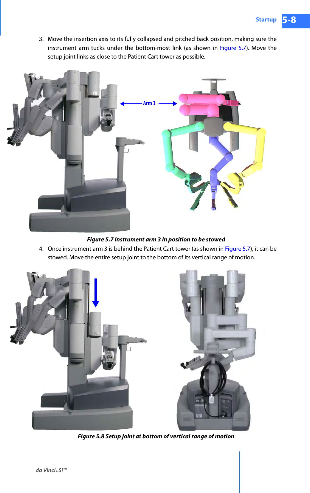 da Vinci® Si™Startup 5-8DRAFT/PRE-RELEASE/CONFIDENTIAL 10/9/143. Move the insertion axis to its fully collapsed and pitched back position, making sure the instrument arm tucks under the bottom-most link (as shown in Figure 5.7). Move the setup joint links as close to the Patient Cart tower as possible.Figure 5.7 Instrument arm 3 in position to be stowed4. Once instrument arm 3 is behind the Patient Cart tower (as shown in Figure 5.7), it can be stowed. Move the entire setup joint to the bottom of its vertical range of motion.Figure 5.8 Setup joint at bottom of vertical range of motionArm 3