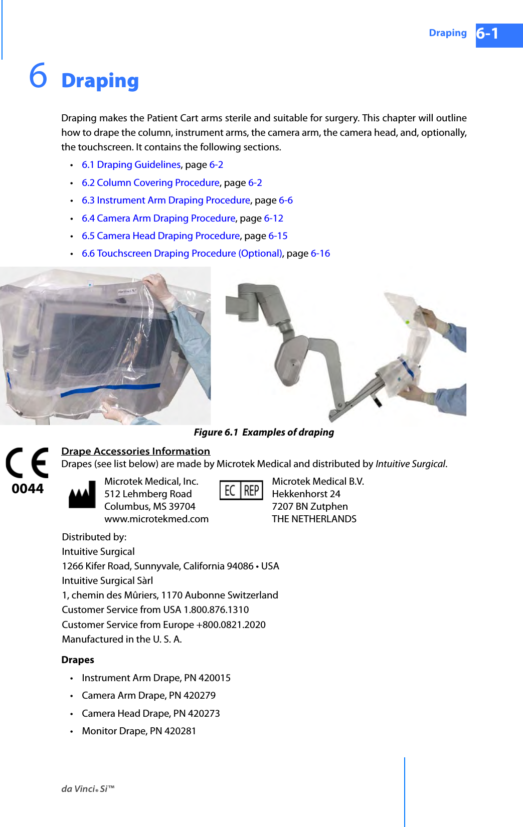 da Vinci® Si™Draping 6-1DRAFT/PRE-RELEASE/CONFIDENTIAL 10/9/146DrapingDraping makes the Patient Cart arms sterile and suitable for surgery. This chapter will outline how to drape the column, instrument arms, the camera arm, the camera head, and, optionally, the touchscreen. It contains the following sections.•6.1 Draping Guidelines, page 6-2•6.2 Column Covering Procedure, page 6-2•6.3 Instrument Arm Draping Procedure, page 6-6•6.4 Camera Arm Draping Procedure, page 6-12•6.5 Camera Head Draping Procedure, page 6-15•6.6 Touchscreen Draping Procedure (Optional), page 6-16 Figure 6.1  Examples of drapingDrape Accessories InformationDrapes (see list below) are made by Microtek Medical and distributed by Intuitive Surgical.Drapes• Instrument Arm Drape, PN 420015• Camera Arm Drape, PN 420279 • Camera Head Drape, PN 420273 • Monitor Drape, PN 420281 Microtek Medical, Inc. 512 Lehmberg Road Columbus, MS 39704 www.microtekmed.comMicrotek Medical B.V. Hekkenhorst 24 7207 BN Zutphen THE NETHERLANDSDistributed by:Intuitive Surgical1266 Kifer Road, Sunnyvale, California 94086 • USAIntuitive Surgical Sàrl1, chemin des Mûriers, 1170 Aubonne SwitzerlandCustomer Service from USA 1.800.876.1310Customer Service from Europe +800.0821.2020Manufactured in the U. S. A.0044