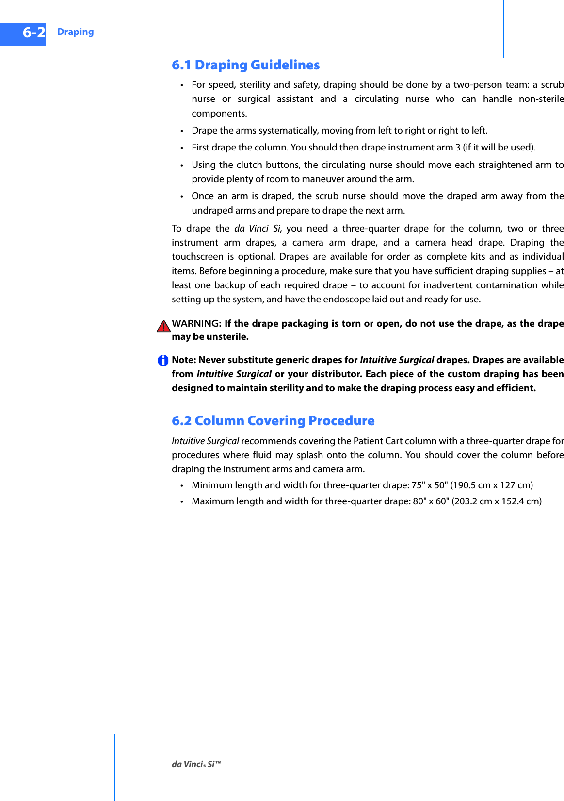 Drapingda Vinci® Si™6-2DRAFT/PRE-RELEASE/CONFIDENTIAL10/9/146.1 Draping Guidelines• For speed, sterility and safety, draping should be done by a two-person team: a scrub nurse or surgical assistant and a circulating nurse who can handle non-sterile components. • Drape the arms systematically, moving from left to right or right to left. • First drape the column. You should then drape instrument arm 3 (if it will be used).• Using the clutch buttons, the circulating nurse should move each straightened arm to provide plenty of room to maneuver around the arm. • Once an arm is draped, the scrub nurse should move the draped arm away from the undraped arms and prepare to drape the next arm. To drape the da Vinci Si,  you need a three-quarter drape for the column, two or three instrument arm drapes, a camera arm drape, and a camera head drape. Draping the touchscreen is optional. Drapes are available for order as complete kits and as individual items. Before beginning a procedure, make sure that you have sufficient draping supplies – at least one backup of each required drape – to account for inadvertent contamination while setting up the system, and have the endoscope laid out and ready for use. WARNING:  If the drape packaging is torn or open, do not use the drape, as the drape may be unsterile. Note: Never substitute generic drapes for Intuitive Surgical drapes. Drapes are available from  Intuitive Surgical or your distributor. Each piece of the custom draping has been designed to maintain sterility and to make the draping process easy and efficient.6.2 Column Covering ProcedureIntuitive Surgical recommends covering the Patient Cart column with a three-quarter drape for procedures where fluid may splash onto the column. You should cover the column before draping the instrument arms and camera arm. • Minimum length and width for three-quarter drape: 75&quot; x 50&quot; (190.5 cm x 127 cm)• Maximum length and width for three-quarter drape: 80&quot; x 60&quot; (203.2 cm x 152.4 cm)