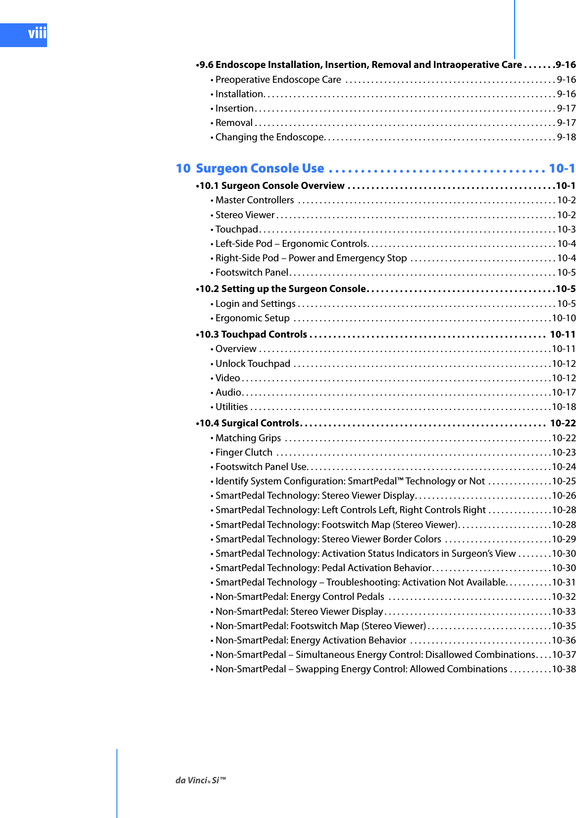 da Vinci® Si™viiiDRAFT/PRE-RELEASE/CONFIDENTIAL10/9/14•9.6 Endoscope Installation, Insertion, Removal and Intraoperative Care . . . . . . .9-16• Preoperative Endoscope Care  . . . . . . . . . . . . . . . . . . . . . . . . . . . . . . . . . . . . . . . . . . . . . . . . . 9-16• Installation. . . . . . . . . . . . . . . . . . . . . . . . . . . . . . . . . . . . . . . . . . . . . . . . . . . . . . . . . . . . . . . . . . . . 9-16• Insertion. . . . . . . . . . . . . . . . . . . . . . . . . . . . . . . . . . . . . . . . . . . . . . . . . . . . . . . . . . . . . . . . . . . . . . 9-17• Removal . . . . . . . . . . . . . . . . . . . . . . . . . . . . . . . . . . . . . . . . . . . . . . . . . . . . . . . . . . . . . . . . . . . . . . 9-17• Changing the Endoscope. . . . . . . . . . . . . . . . . . . . . . . . . . . . . . . . . . . . . . . . . . . . . . . . . . . . . . 9-1810  Surgeon Console Use  . . . . . . . . . . . . . . . . . . . . . . . . . . . . . . . . . . 10-1•10.1 Surgeon Console Overview . . . . . . . . . . . . . . . . . . . . . . . . . . . . . . . . . . . . . . . . . . . .10-1• Master Controllers  . . . . . . . . . . . . . . . . . . . . . . . . . . . . . . . . . . . . . . . . . . . . . . . . . . . . . . . . . . . . 10-2• Stereo Viewer . . . . . . . . . . . . . . . . . . . . . . . . . . . . . . . . . . . . . . . . . . . . . . . . . . . . . . . . . . . . . . . . . 10-2• Touchpad. . . . . . . . . . . . . . . . . . . . . . . . . . . . . . . . . . . . . . . . . . . . . . . . . . . . . . . . . . . . . . . . . . . . . 10-3• Left-Side Pod – Ergonomic Controls. . . . . . . . . . . . . . . . . . . . . . . . . . . . . . . . . . . . . . . . . . . . 10-4• Right-Side Pod – Power and Emergency Stop  . . . . . . . . . . . . . . . . . . . . . . . . . . . . . . . . . . 10-4• Footswitch Panel. . . . . . . . . . . . . . . . . . . . . . . . . . . . . . . . . . . . . . . . . . . . . . . . . . . . . . . . . . . . . . 10-5•10.2 Setting up the Surgeon Console. . . . . . . . . . . . . . . . . . . . . . . . . . . . . . . . . . . . . . . .10-5• Login and Settings . . . . . . . . . . . . . . . . . . . . . . . . . . . . . . . . . . . . . . . . . . . . . . . . . . . . . . . . . . . . 10-5• Ergonomic Setup  . . . . . . . . . . . . . . . . . . . . . . . . . . . . . . . . . . . . . . . . . . . . . . . . . . . . . . . . . . . .10-10•10.3 Touchpad Controls . . . . . . . . . . . . . . . . . . . . . . . . . . . . . . . . . . . . . . . . . . . . . . . . . .  10-11• Overview . . . . . . . . . . . . . . . . . . . . . . . . . . . . . . . . . . . . . . . . . . . . . . . . . . . . . . . . . . . . . . . . . . . .10-11• Unlock Touchpad  . . . . . . . . . . . . . . . . . . . . . . . . . . . . . . . . . . . . . . . . . . . . . . . . . . . . . . . . . . . .10-12• Video . . . . . . . . . . . . . . . . . . . . . . . . . . . . . . . . . . . . . . . . . . . . . . . . . . . . . . . . . . . . . . . . . . . . . . . .10-12• Audio. . . . . . . . . . . . . . . . . . . . . . . . . . . . . . . . . . . . . . . . . . . . . . . . . . . . . . . . . . . . . . . . . . . . . . . .10-17• Utilities . . . . . . . . . . . . . . . . . . . . . . . . . . . . . . . . . . . . . . . . . . . . . . . . . . . . . . . . . . . . . . . . . . . . . .10-18•10.4 Surgical Controls. . . . . . . . . . . . . . . . . . . . . . . . . . . . . . . . . . . . . . . . . . . . . . . . . . . .  10-22• Matching Grips  . . . . . . . . . . . . . . . . . . . . . . . . . . . . . . . . . . . . . . . . . . . . . . . . . . . . . . . . . . . . . .10-22• Finger Clutch  . . . . . . . . . . . . . . . . . . . . . . . . . . . . . . . . . . . . . . . . . . . . . . . . . . . . . . . . . . . . . . . .10-23• Footswitch Panel Use. . . . . . . . . . . . . . . . . . . . . . . . . . . . . . . . . . . . . . . . . . . . . . . . . . . . . . . . .10-24• Identify System Configuration: SmartPedal™ Technology or Not  . . . . . . . . . . . . . . .10-25• SmartPedal Technology: Stereo Viewer Display. . . . . . . . . . . . . . . . . . . . . . . . . . . . . . . .10-26• SmartPedal Technology: Left Controls Left, Right Controls Right . . . . . . . . . . . . . . .10-28• SmartPedal Technology: Footswitch Map (Stereo Viewer). . . . . . . . . . . . . . . . . . . . . .10-28• SmartPedal Technology: Stereo Viewer Border Colors  . . . . . . . . . . . . . . . . . . . . . . . . .10-29• SmartPedal Technology: Activation Status Indicators in Surgeon’s View . . . . . . . .10-30• SmartPedal Technology: Pedal Activation Behavior. . . . . . . . . . . . . . . . . . . . . . . . . . . .10-30• SmartPedal Technology – Troubleshooting: Activation Not Available. . . . . . . . . . .10-31• Non-SmartPedal: Energy Control Pedals  . . . . . . . . . . . . . . . . . . . . . . . . . . . . . . . . . . . . . . 10-32• Non-SmartPedal: Stereo Viewer Display . . . . . . . . . . . . . . . . . . . . . . . . . . . . . . . . . . . . . . .10-33• Non-SmartPedal: Footswitch Map (Stereo Viewer) . . . . . . . . . . . . . . . . . . . . . . . . . . . . .10-35• Non-SmartPedal: Energy Activation Behavior  . . . . . . . . . . . . . . . . . . . . . . . . . . . . . . . . .10-36• Non-SmartPedal – Simultaneous Energy Control: Disallowed Combinations. . . .10-37• Non-SmartPedal – Swapping Energy Control: Allowed Combinations . . . . . . . . . .10-38