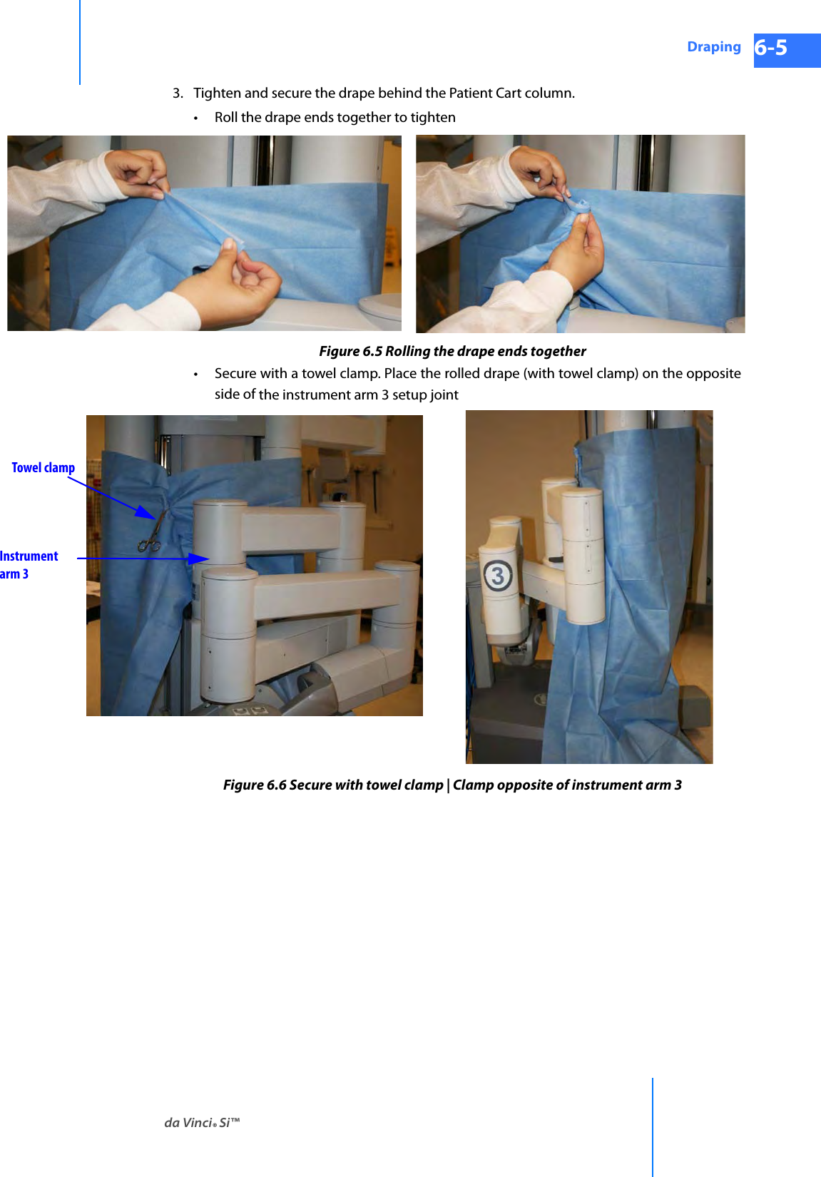 da Vinci® Si™Draping 6-5DRAFT/PRE-RELEASE/CONFIDENTIAL 10/9/143. Tighten and secure the drape behind the Patient Cart column.• Roll the drape ends together to tightenFigure 6.5 Rolling the drape ends together• Secure with a towel clamp. Place the rolled drape (with towel clamp) on the opposite side of the instrument arm 3 setup jointFigure 6.6 Secure with towel clamp | Clamp opposite of instrument arm 3 Towel clampInstrument arm 3