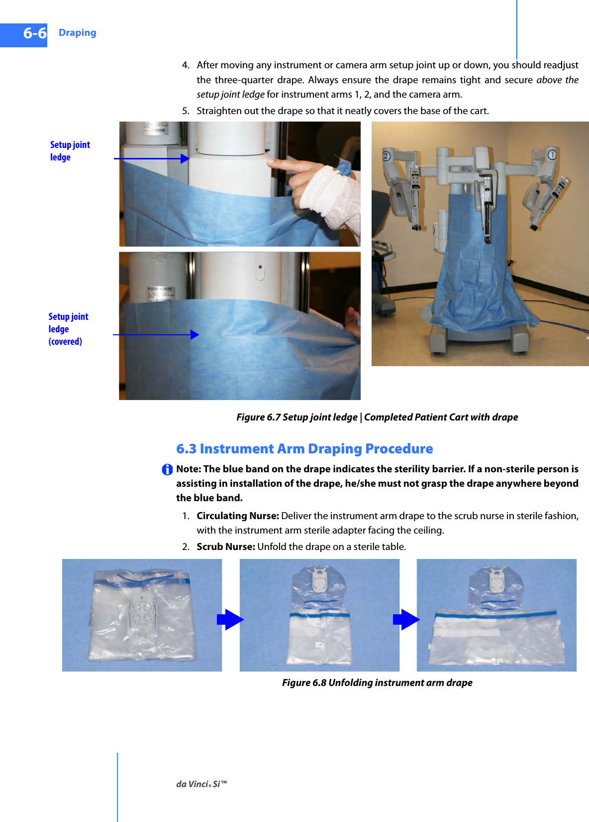 Drapingda Vinci® Si™6-6DRAFT/PRE-RELEASE/CONFIDENTIAL10/9/144. After moving any instrument or camera arm setup joint up or down, you should readjust the three-quarter drape. Always ensure the drape remains tight and secure above the setup joint ledge for instrument arms 1, 2, and the camera arm.5. Straighten out the drape so that it neatly covers the base of the cart. Figure 6.7 Setup joint ledge | Completed Patient Cart with drape6.3 Instrument Arm Draping Procedure Note: The blue band on the drape indicates the sterility barrier. If a non-sterile person is assisting in installation of the drape, he/she must not grasp the drape anywhere beyond the blue band.1. Circulating Nurse: Deliver the instrument arm drape to the scrub nurse in sterile fashion, with the instrument arm sterile adapter facing the ceiling.2. Scrub Nurse: Unfold the drape on a sterile table.Figure 6.8 Unfolding instrument arm drapeSetup joint ledgeSetup joint ledge (covered)