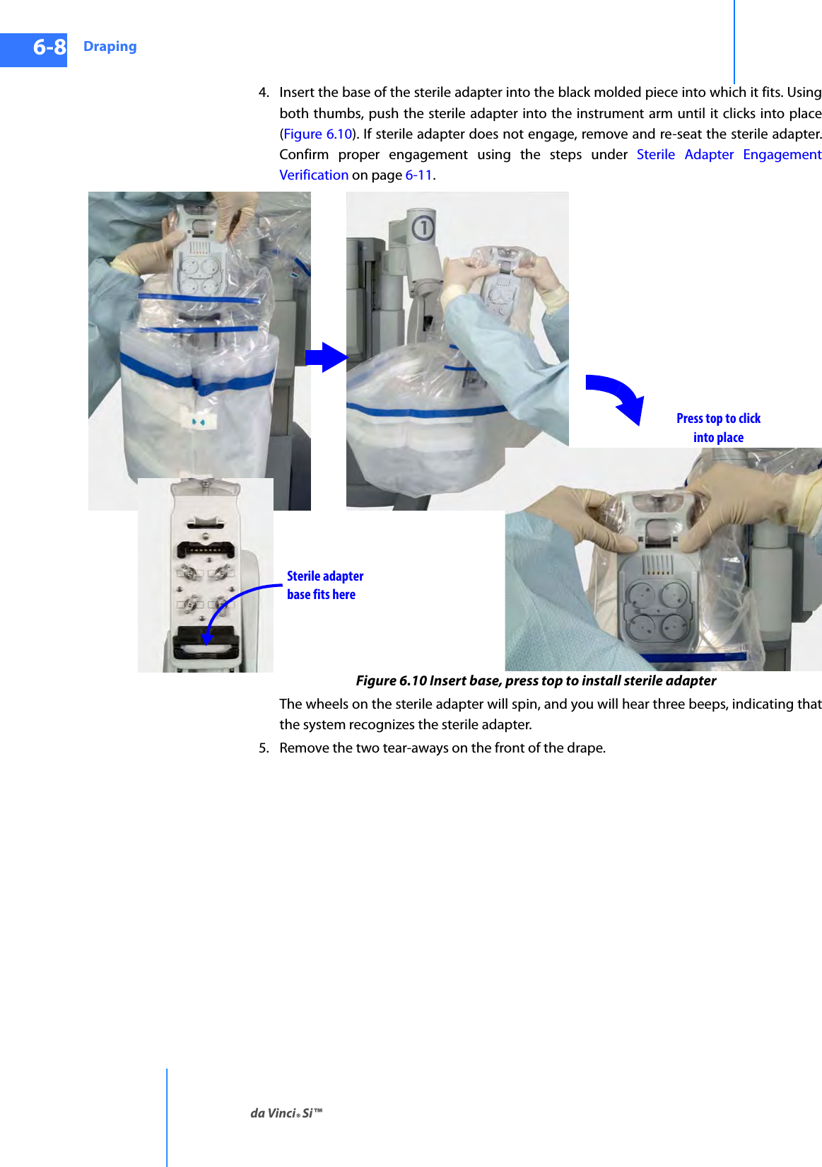 Drapingda Vinci® Si™6-8DRAFT/PRE-RELEASE/CONFIDENTIAL10/9/144. Insert the base of the sterile adapter into the black molded piece into which it fits. Using both thumbs, push the sterile adapter into the instrument arm until it clicks into place (Figure 6.10). If sterile adapter does not engage, remove and re-seat the sterile adapter. Confirm proper engagement using the steps under Sterile Adapter Engagement Verification on page 6-11.Figure 6.10 Insert base, press top to install sterile adapterThe wheels on the sterile adapter will spin, and you will hear three beeps, indicating that the system recognizes the sterile adapter.5. Remove the two tear-aways on the front of the drape. Sterile adapterbase fits herePress top to clickinto place