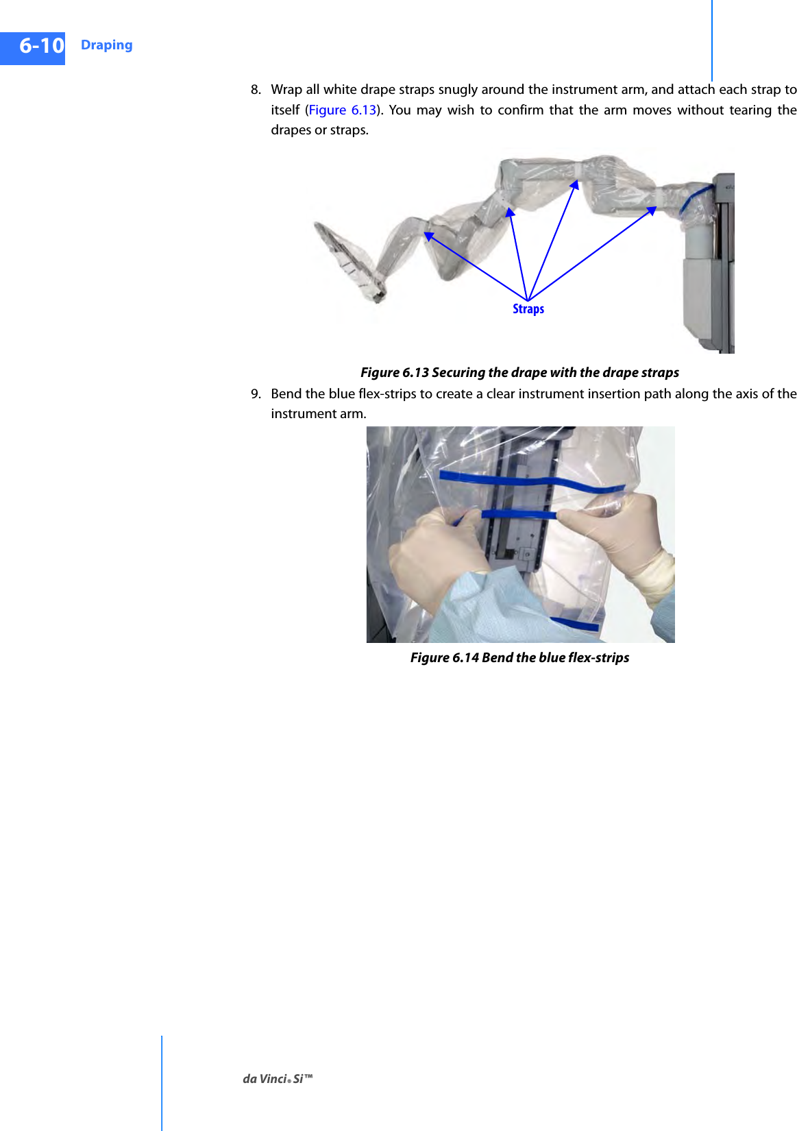 Drapingda Vinci® Si™6-10DRAFT/PRE-RELEASE/CONFIDENTIAL10/9/148. Wrap all white drape straps snugly around the instrument arm, and attach each strap to itself (Figure 6.13). You may wish to confirm that the arm moves without tearing the drapes or straps.Figure 6.13 Securing the drape with the drape straps9. Bend the blue flex-strips to create a clear instrument insertion path along the axis of the instrument arm.Figure 6.14 Bend the blue flex-stripsStraps