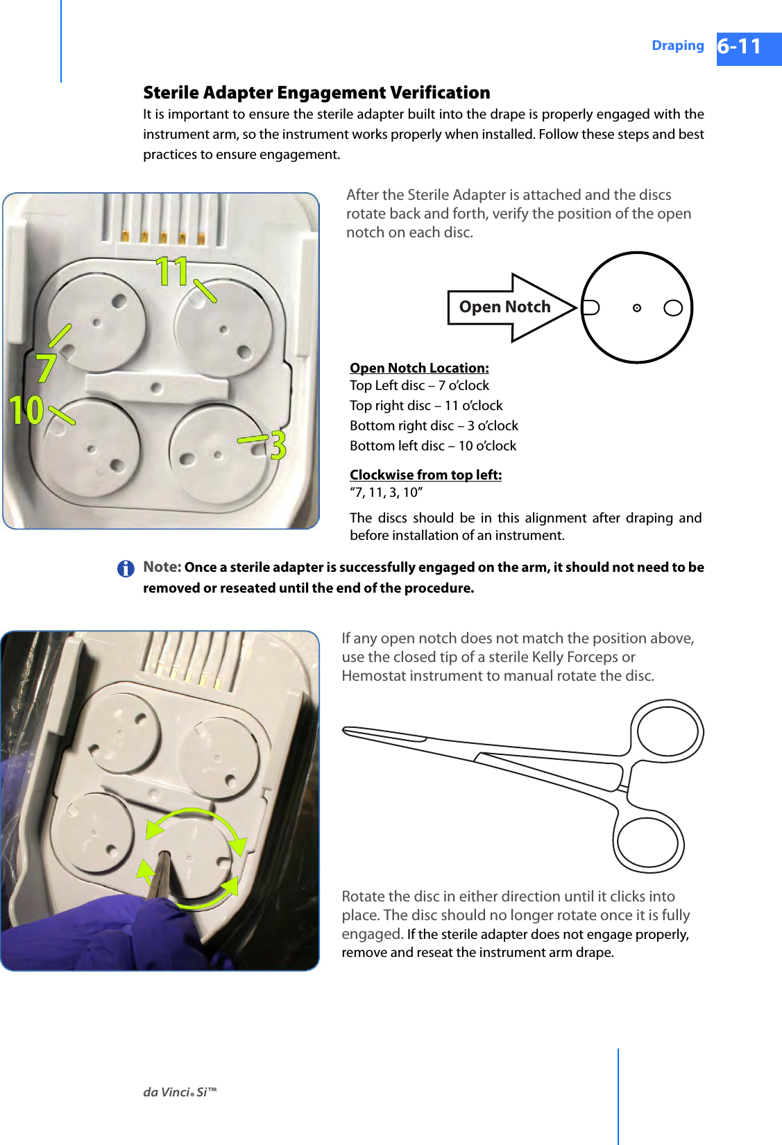 da Vinci® Si™Draping 6-11DRAFT/PRE-RELEASE/CONFIDENTIAL 10/9/14Sterile Adapter Engagement VerificationIt is important to ensure the sterile adapter built into the drape is properly engaged with the instrument arm, so the instrument works properly when installed. Follow these steps and best practices to ensure engagement.Note: Once a sterile adapter is successfully engaged on the arm, it should not need to be removed or reseated until the end of the procedure.Open NotchOpen Notch Location:Top Left disc – 7 o’clockTop right disc – 11 o’clockBottom right disc – 3 o’clockBottom left disc – 10 o’clockClockwise from top left:“7, 11, 3, 10”The discs should be in this alignment after draping and before installation of an instrument.After the Sterile Adapter is attached and the discs rotate back and forth, verify the position of the open notch on each disc.If any open notch does not match the position above, use the closed tip of a sterile Kelly Forceps or Hemostat instrument to manual rotate the disc.Rotate the disc in either direction until it clicks into place. The disc should no longer rotate once it is fully engaged. If the sterile adapter does not engage properly, remove and reseat the instrument arm drape.