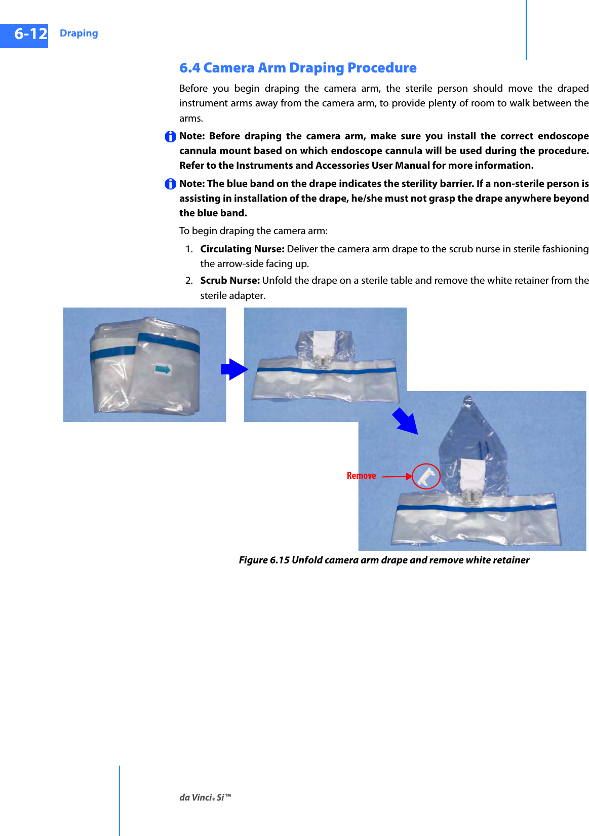 Drapingda Vinci® Si™6-12DRAFT/PRE-RELEASE/CONFIDENTIAL10/9/146.4 Camera Arm Draping ProcedureBefore you begin draping the camera arm, the sterile person should move the draped instrument arms away from the camera arm, to provide plenty of room to walk between the arms. Note: Before draping the camera arm, make sure you install the correct endoscope cannula mount based on which endoscope cannula will be used during the procedure. Refer to the Instruments and Accessories User Manual for more information.Note: The blue band on the drape indicates the sterility barrier. If a non-sterile person is assisting in installation of the drape, he/she must not grasp the drape anywhere beyond the blue band. To begin draping the camera arm: 1. Circulating Nurse: Deliver the camera arm drape to the scrub nurse in sterile fashioning the arrow-side facing up. 2. Scrub Nurse: Unfold the drape on a sterile table and remove the white retainer from the sterile adapter.Figure 6.15 Unfold camera arm drape and remove white retainerRemove