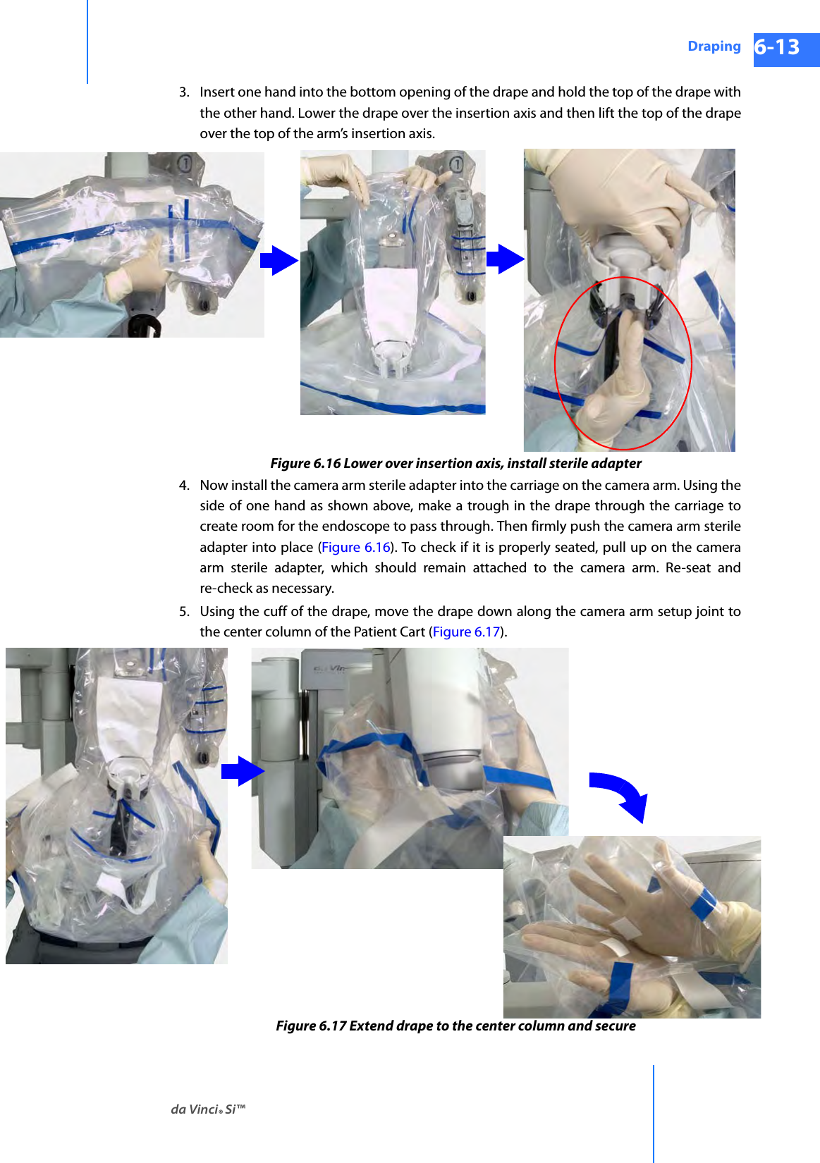 da Vinci® Si™Draping 6-13DRAFT/PRE-RELEASE/CONFIDENTIAL 10/9/143. Insert one hand into the bottom opening of the drape and hold the top of the drape with the other hand. Lower the drape over the insertion axis and then lift the top of the drape over the top of the arm’s insertion axis.Figure 6.16 Lower over insertion axis, install sterile adapter4. Now install the camera arm sterile adapter into the carriage on the camera arm. Using the side of one hand as shown above, make a trough in the drape through the carriage to create room for the endoscope to pass through. Then firmly push the camera arm sterile adapter into place (Figure 6.16). To check if it is properly seated, pull up on the camera arm sterile adapter, which should remain attached to the camera arm. Re-seat and re-check as necessary.5. Using the cuff of the drape, move the drape down along the camera arm setup joint to the center column of the Patient Cart (Figure 6.17). Figure 6.17 Extend drape to the center column and secure