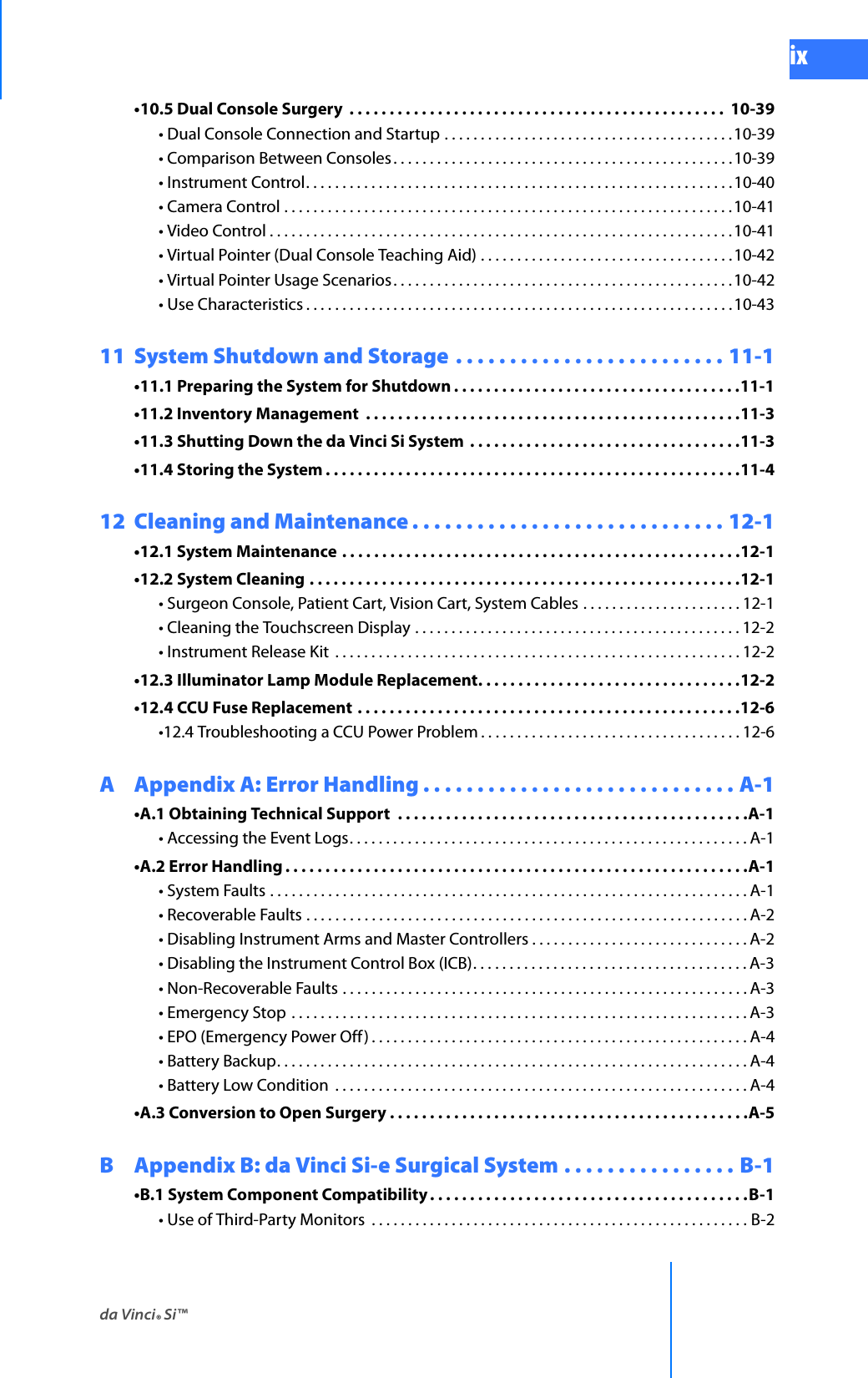 da Vinci® Si™ixDRAFT/PRE-RELEASE/CONFIDENTIAL 10/9/14•10.5 Dual Console Surgery  . . . . . . . . . . . . . . . . . . . . . . . . . . . . . . . . . . . . . . . . . . . . . . .  10-39• Dual Console Connection and Startup . . . . . . . . . . . . . . . . . . . . . . . . . . . . . . . . . . . . . . . .10-39• Comparison Between Consoles . . . . . . . . . . . . . . . . . . . . . . . . . . . . . . . . . . . . . . . . . . . . . . . 10-39• Instrument Control. . . . . . . . . . . . . . . . . . . . . . . . . . . . . . . . . . . . . . . . . . . . . . . . . . . . . . . . . . .10-40• Camera Control . . . . . . . . . . . . . . . . . . . . . . . . . . . . . . . . . . . . . . . . . . . . . . . . . . . . . . . . . . . . . .10-41• Video Control . . . . . . . . . . . . . . . . . . . . . . . . . . . . . . . . . . . . . . . . . . . . . . . . . . . . . . . . . . . . . . . .10-41• Virtual Pointer (Dual Console Teaching Aid) . . . . . . . . . . . . . . . . . . . . . . . . . . . . . . . . . . .10-42• Virtual Pointer Usage Scenarios. . . . . . . . . . . . . . . . . . . . . . . . . . . . . . . . . . . . . . . . . . . . . . .10-42• Use Characteristics . . . . . . . . . . . . . . . . . . . . . . . . . . . . . . . . . . . . . . . . . . . . . . . . . . . . . . . . . . .10-4311  System Shutdown and Storage . . . . . . . . . . . . . . . . . . . . . . . . . 11-1•11.1 Preparing the System for Shutdown . . . . . . . . . . . . . . . . . . . . . . . . . . . . . . . . . . . .11-1•11.2 Inventory Management  . . . . . . . . . . . . . . . . . . . . . . . . . . . . . . . . . . . . . . . . . . . . . . .11-3•11.3 Shutting Down the da Vinci Si System  . . . . . . . . . . . . . . . . . . . . . . . . . . . . . . . . . .11-3•11.4 Storing the System . . . . . . . . . . . . . . . . . . . . . . . . . . . . . . . . . . . . . . . . . . . . . . . . . . . .11-412  Cleaning and Maintenance . . . . . . . . . . . . . . . . . . . . . . . . . . . . . 12-1•12.1 System Maintenance . . . . . . . . . . . . . . . . . . . . . . . . . . . . . . . . . . . . . . . . . . . . . . . . . .12-1•12.2 System Cleaning . . . . . . . . . . . . . . . . . . . . . . . . . . . . . . . . . . . . . . . . . . . . . . . . . . . . . .12-1• Surgeon Console, Patient Cart, Vision Cart, System Cables . . . . . . . . . . . . . . . . . . . . . . 12-1• Cleaning the Touchscreen Display . . . . . . . . . . . . . . . . . . . . . . . . . . . . . . . . . . . . . . . . . . . . . 12-2• Instrument Release Kit  . . . . . . . . . . . . . . . . . . . . . . . . . . . . . . . . . . . . . . . . . . . . . . . . . . . . . . . . 12-2•12.3 Illuminator Lamp Module Replacement. . . . . . . . . . . . . . . . . . . . . . . . . . . . . . . . .12-2•12.4 CCU Fuse Replacement . . . . . . . . . . . . . . . . . . . . . . . . . . . . . . . . . . . . . . . . . . . . . . . .12-6•12.4 Troubleshooting a CCU Power Problem . . . . . . . . . . . . . . . . . . . . . . . . . . . . . . . . . . . . 12-6A Appendix A: Error Handling . . . . . . . . . . . . . . . . . . . . . . . . . . . . . A-1•A.1 Obtaining Technical Support  . . . . . . . . . . . . . . . . . . . . . . . . . . . . . . . . . . . . . . . . . . . .A-1• Accessing the Event Logs. . . . . . . . . . . . . . . . . . . . . . . . . . . . . . . . . . . . . . . . . . . . . . . . . . . . . . . A-1•A.2 Error Handling . . . . . . . . . . . . . . . . . . . . . . . . . . . . . . . . . . . . . . . . . . . . . . . . . . . . . . . . . .A-1• System Faults . . . . . . . . . . . . . . . . . . . . . . . . . . . . . . . . . . . . . . . . . . . . . . . . . . . . . . . . . . . . . . . . . . A-1• Recoverable Faults . . . . . . . . . . . . . . . . . . . . . . . . . . . . . . . . . . . . . . . . . . . . . . . . . . . . . . . . . . . . . A-2• Disabling Instrument Arms and Master Controllers . . . . . . . . . . . . . . . . . . . . . . . . . . . . . . A-2• Disabling the Instrument Control Box (ICB). . . . . . . . . . . . . . . . . . . . . . . . . . . . . . . . . . . . . . A-3• Non-Recoverable Faults . . . . . . . . . . . . . . . . . . . . . . . . . . . . . . . . . . . . . . . . . . . . . . . . . . . . . . . . A-3• Emergency Stop  . . . . . . . . . . . . . . . . . . . . . . . . . . . . . . . . . . . . . . . . . . . . . . . . . . . . . . . . . . . . . . . A-3• EPO (Emergency Power Off ) . . . . . . . . . . . . . . . . . . . . . . . . . . . . . . . . . . . . . . . . . . . . . . . . . . . .A-4• Battery Backup. . . . . . . . . . . . . . . . . . . . . . . . . . . . . . . . . . . . . . . . . . . . . . . . . . . . . . . . . . . . . . . . . A-4• Battery Low Condition  . . . . . . . . . . . . . . . . . . . . . . . . . . . . . . . . . . . . . . . . . . . . . . . . . . . . . . . . . A-4•A.3 Conversion to Open Surgery . . . . . . . . . . . . . . . . . . . . . . . . . . . . . . . . . . . . . . . . . . . . .A-5B Appendix B: da Vinci Si-e Surgical System . . . . . . . . . . . . . . . . B-1•B.1 System Component Compatibility . . . . . . . . . . . . . . . . . . . . . . . . . . . . . . . . . . . . . . . .B-1• Use of Third-Party Monitors  . . . . . . . . . . . . . . . . . . . . . . . . . . . . . . . . . . . . . . . . . . . . . . . . . . . . B-2