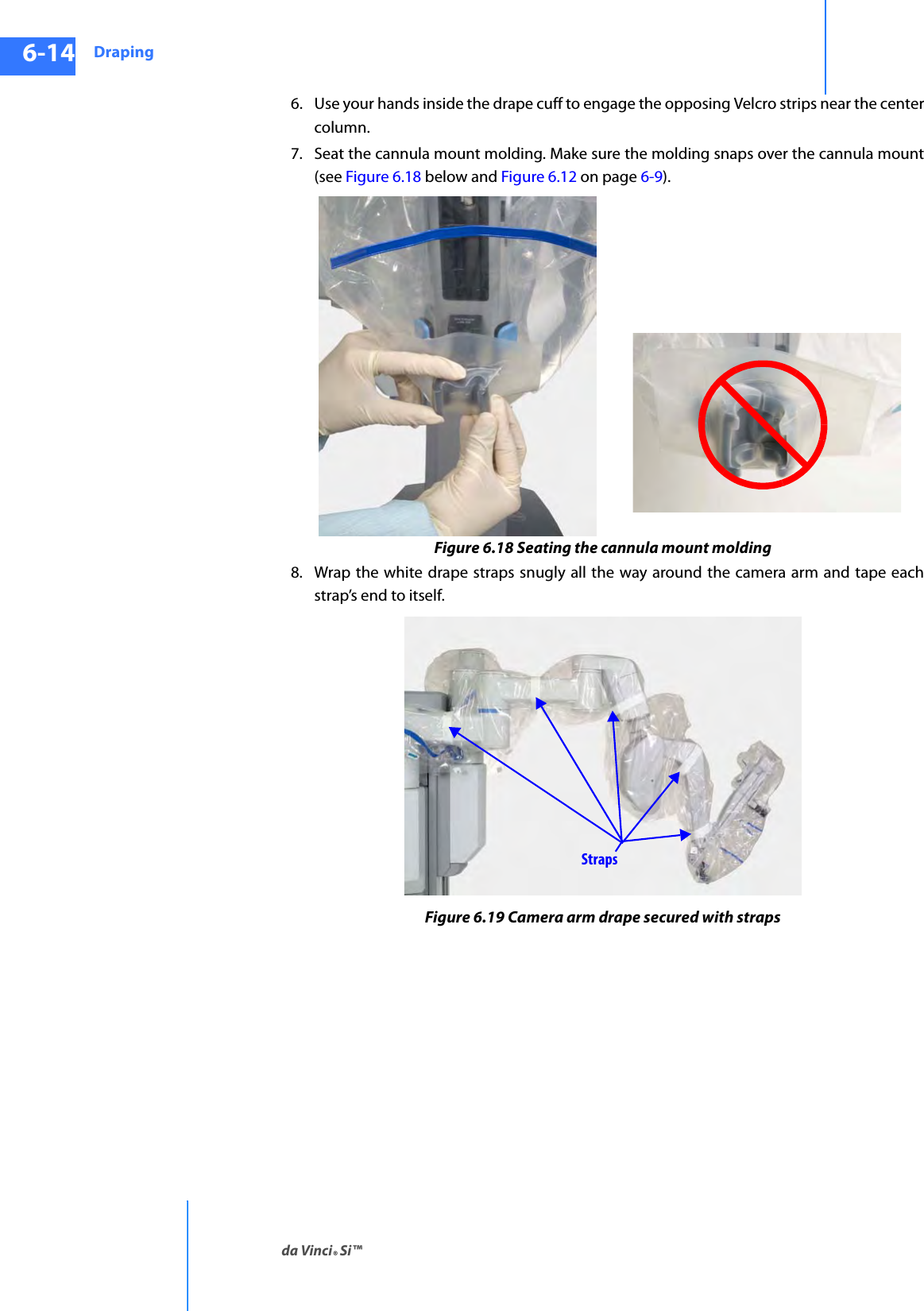 Drapingda Vinci® Si™6-14DRAFT/PRE-RELEASE/CONFIDENTIAL10/9/146. Use your hands inside the drape cuff to engage the opposing Velcro strips near the center column.7. Seat the cannula mount molding. Make sure the molding snaps over the cannula mount (see Figure 6.18 below and Figure 6.12 on page 6-9).Figure 6.18 Seating the cannula mount molding8. Wrap the white drape straps snugly all the way around the camera arm and tape each strap’s end to itself.Figure 6.19 Camera arm drape secured with strapsStraps