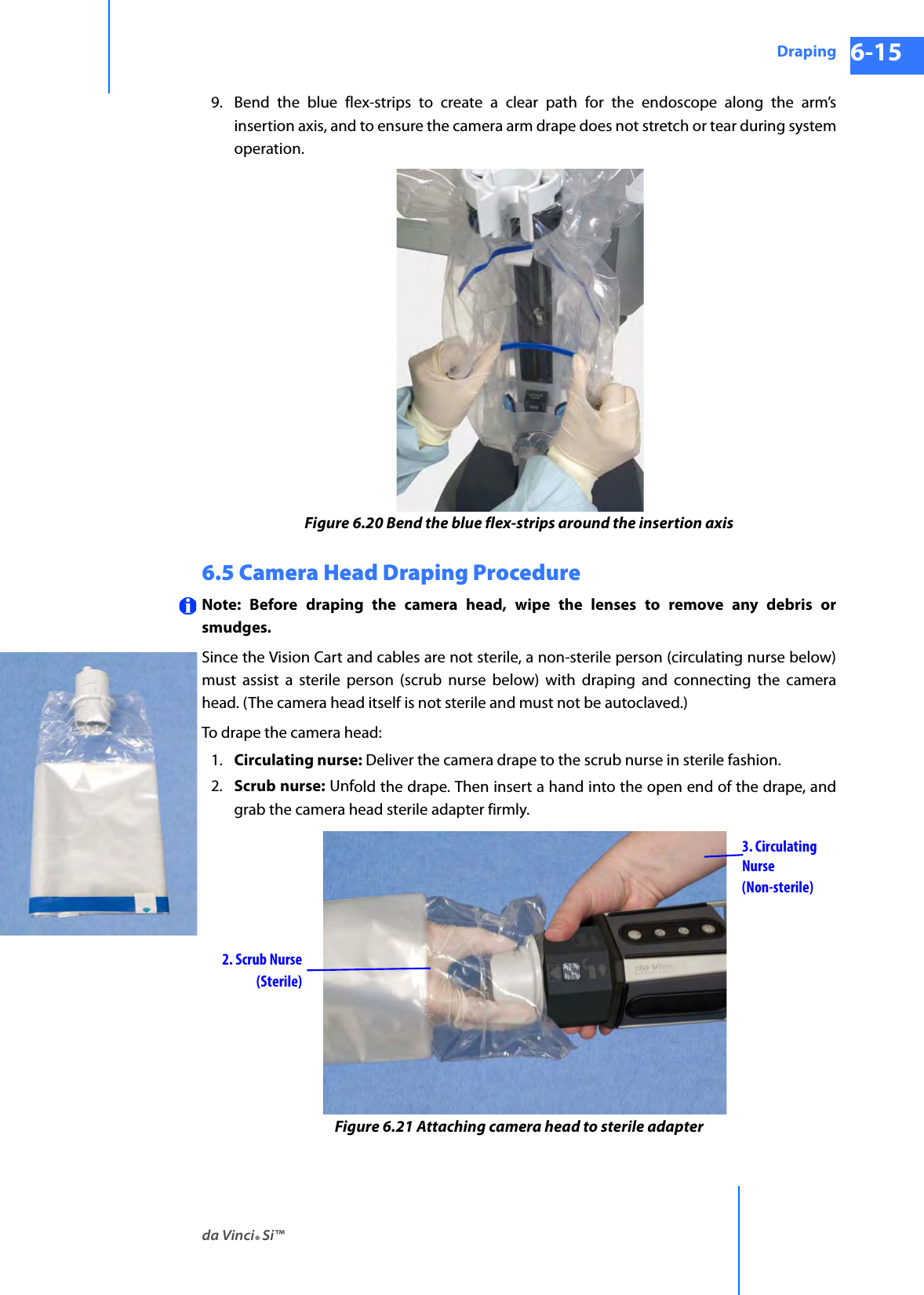 da Vinci® Si™Draping 6-15DRAFT/PRE-RELEASE/CONFIDENTIAL 10/9/149. Bend the blue flex-strips to create a clear path for the endoscope along the arm’s insertion axis, and to ensure the camera arm drape does not stretch or tear during system operation.Figure 6.20 Bend the blue flex-strips around the insertion axis6.5 Camera Head Draping ProcedureNote: Before draping the camera head, wipe the lenses to remove any debris or smudges.Since the Vision Cart and cables are not sterile, a non-sterile person (circulating nurse below) must assist a sterile person (scrub nurse below) with draping and connecting the camera head. (The camera head itself is not sterile and must not be autoclaved.)To drape the camera head:1. Circulating nurse: Deliver the camera drape to the scrub nurse in sterile fashion. 2. Scrub nurse: Unfold the drape. Then insert a hand into the open end of the drape, and grab the camera head sterile adapter firmly.Figure 6.21 Attaching camera head to sterile adapter3. CirculatingNurse2. Scrub Nurse(Sterile)(Non-sterile)