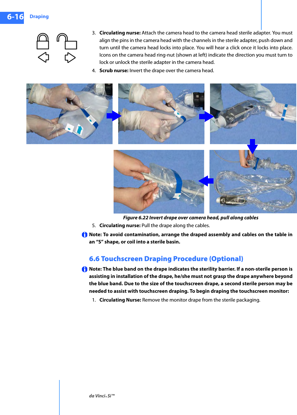 Drapingda Vinci® Si™6-16DRAFT/PRE-RELEASE/CONFIDENTIAL10/9/143. Circulating nurse: Attach the camera head to the camera head sterile adapter. You must align the pins in the camera head with the channels in the sterile adapter, push down and turn until the camera head locks into place. You will hear a click once it locks into place. Icons on the camera head ring-nut (shown at left) indicate the direction you must turn to lock or unlock the sterile adapter in the camera head.4. Scrub nurse: Invert the drape over the camera head.Figure 6.22 Invert drape over camera head, pull along cables5. Circulating nurse: Pull the drape along the cables.Note: To avoid contamination, arrange the draped assembly and cables on the table in an “S” shape, or coil into a sterile basin.6.6 Touchscreen Draping Procedure (Optional) Note: The blue band on the drape indicates the sterility barrier. If a non-sterile person is assisting in installation of the drape, he/she must not grasp the drape anywhere beyond the blue band. Due to the size of the touchscreen drape, a second sterile person may be needed to assist with touchscreen draping. To begin draping the touchscreen monitor: 1. Circulating Nurse: Remove the monitor drape from the sterile packaging. 