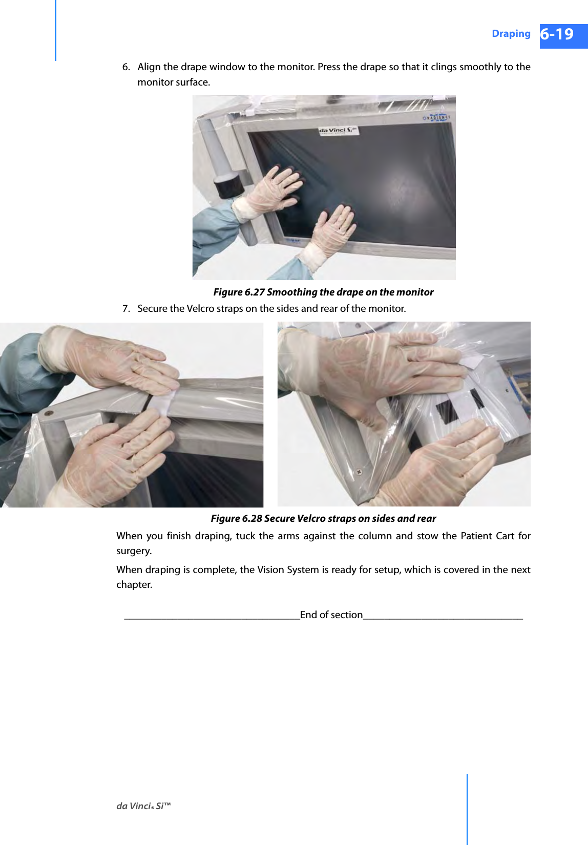 da Vinci® Si™Draping 6-19DRAFT/PRE-RELEASE/CONFIDENTIAL 10/9/146. Align the drape window to the monitor. Press the drape so that it clings smoothly to the monitor surface.Figure 6.27 Smoothing the drape on the monitor7. Secure the Velcro straps on the sides and rear of the monitor.Figure 6.28 Secure Velcro straps on sides and rearWhen you finish draping, tuck the arms against the column and stow the Patient Cart for surgery.When draping is complete, the Vision System is ready for setup, which is covered in the next chapter._________________________________End of section______________________________