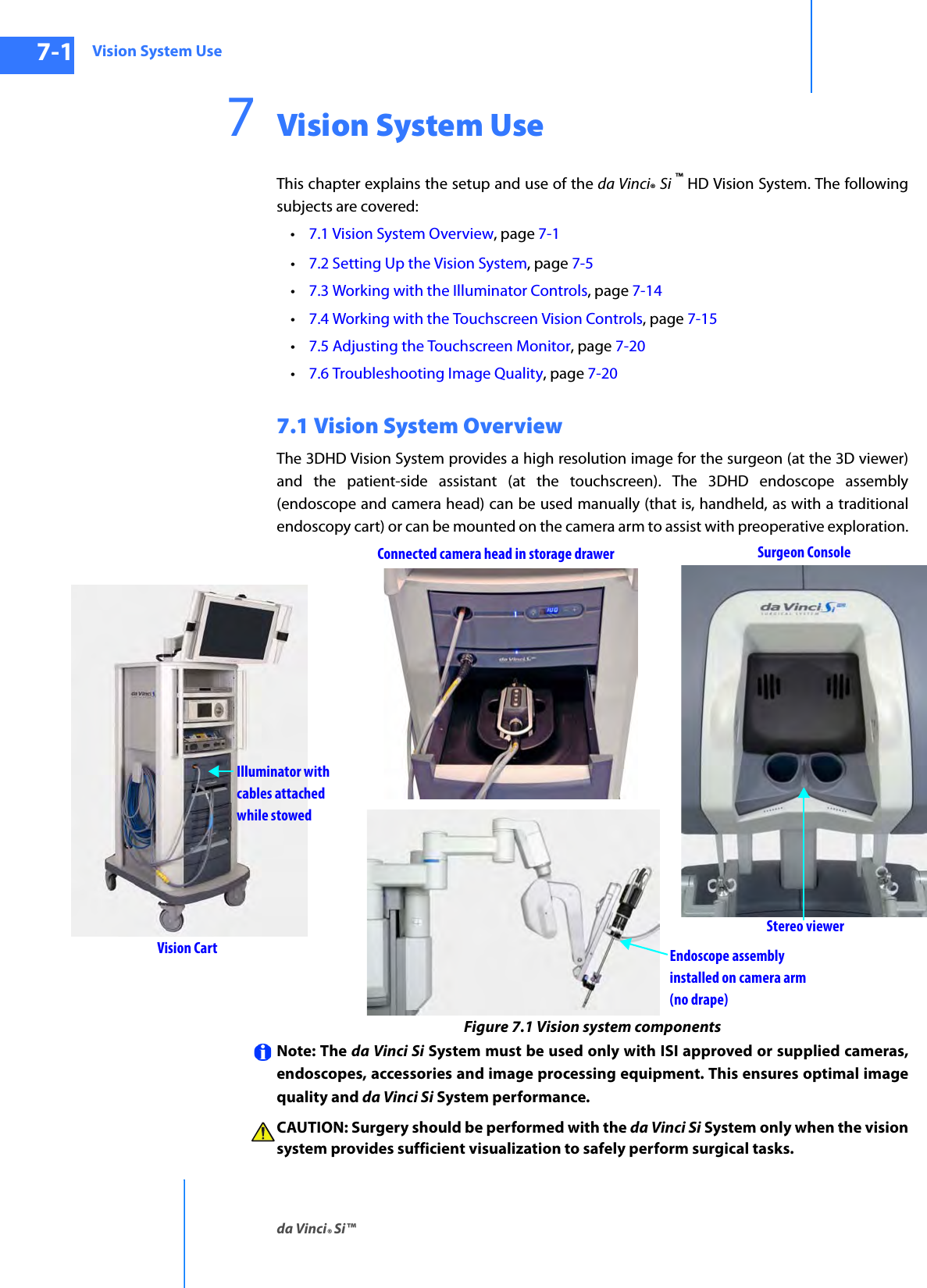 Vision System Useda Vinci® Si™7-1DRAFT/PRE-RELEASE/CONFIDENTIAL10/9/147Vision System UseThis chapter explains the setup and use of the da Vinci® Si ™ HD Vision System. The following subjects are covered: •7.1 Vision System Overview, page 7-1 •7.2 Setting Up the Vision System, page 7-5•7.3 Working with the Illuminator Controls, page 7-14•7.4 Working with the Touchscreen Vision Controls, page 7-15•7.5 Adjusting the Touchscreen Monitor, page 7-20•7.6 Troubleshooting Image Quality, page 7-207.1 Vision System OverviewThe 3DHD Vision System provides a high resolution image for the surgeon (at the 3D viewer) and the patient-side assistant (at the touchscreen). The 3DHD endoscope assembly (endoscope and camera head) can be used manually (that is, handheld, as with a traditional endoscopy cart) or can be mounted on the camera arm to assist with preoperative exploration.Figure 7.1 Vision system components Note: The da Vinci Si System must be used only with ISI approved or supplied cameras, endoscopes, accessories and image processing equipment. This ensures optimal image quality and da Vinci Si System performance. CAUTION: Surgery should be performed with the da Vinci Si System only when the vision system provides sufficient visualization to safely perform surgical tasks.Surgeon ConsoleStereo viewerIlluminator withcables attachedwhile stowedEndoscope assembly installed on camera armVision Cart(no drape)Connected camera head in storage drawer