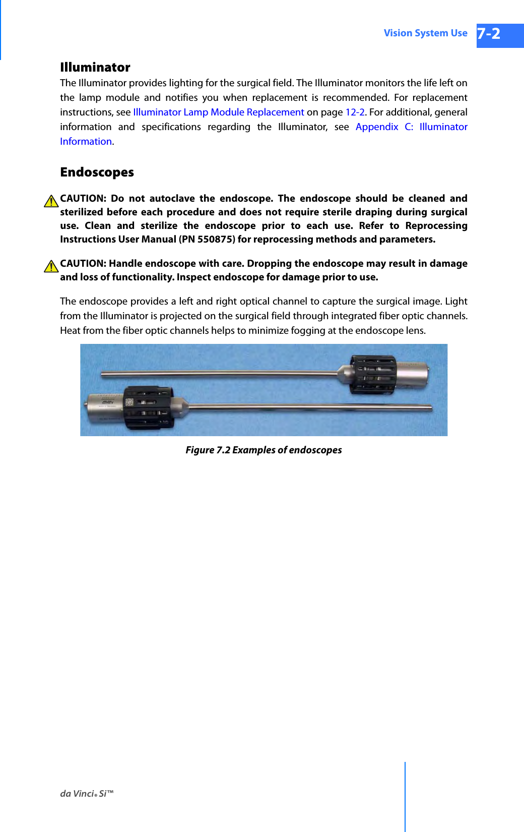 da Vinci® Si™Vision System Use 7-2DRAFT/PRE-RELEASE/CONFIDENTIAL 10/9/14Illuminator The Illuminator provides lighting for the surgical field. The Illuminator monitors the life left on the lamp module and notifies you when replacement is recommended. For replacement instructions, see Illuminator Lamp Module Replacement on page 12-2. For additional, general information and specifications regarding the Illuminator, see Appendix C: Illuminator Information.EndoscopesCAUTION: Do not autoclave the endoscope. The endoscope should be cleaned and sterilized before each procedure and does not require sterile draping during surgical use. Clean and sterilize the endoscope prior to each use. Refer to Reprocessing Instructions User Manual (PN 550875) for reprocessing methods and parameters.CAUTION: Handle endoscope with care. Dropping the endoscope may result in damage and loss of functionality. Inspect endoscope for damage prior to use.The endoscope provides a left and right optical channel to capture the surgical image. Light from the Illuminator is projected on the surgical field through integrated fiber optic channels. Heat from the fiber optic channels helps to minimize fogging at the endoscope lens.Figure 7.2 Examples of endoscopes