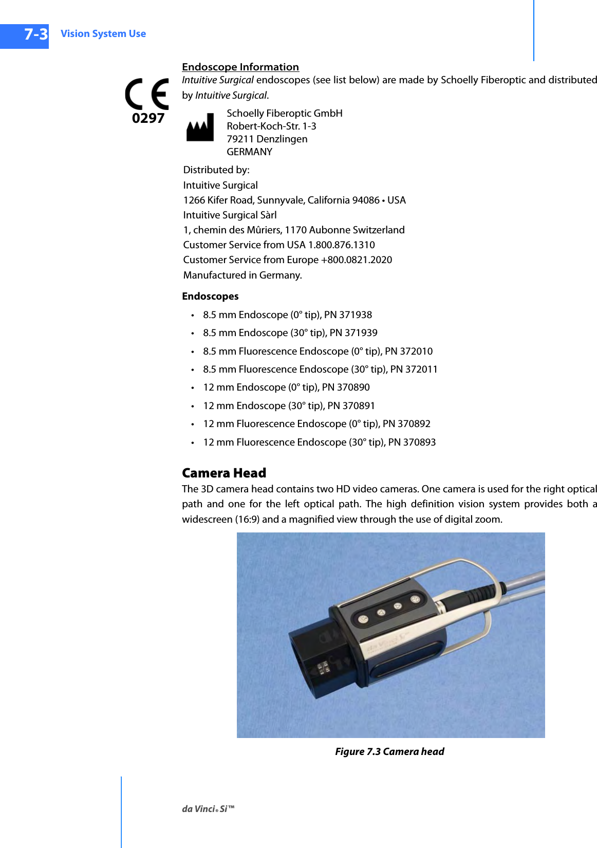 Vision System Useda Vinci® Si™7-3DRAFT/PRE-RELEASE/CONFIDENTIAL10/9/14Endoscope InformationIntuitive Surgical endoscopes (see list below) are made by Schoelly Fiberoptic and distributed by Intuitive Surgical.Endoscopes • 8.5 mm Endoscope (0° tip), PN 371938 • 8.5 mm Endoscope (30° tip), PN 371939• 8.5 mm Fluorescence Endoscope (0° tip), PN 372010• 8.5 mm Fluorescence Endoscope (30° tip), PN 372011 • 12 mm Endoscope (0° tip), PN 370890• 12 mm Endoscope (30° tip), PN 370891• 12 mm Fluorescence Endoscope (0° tip), PN 370892• 12 mm Fluorescence Endoscope (30° tip), PN 370893Camera HeadThe 3D camera head contains two HD video cameras. One camera is used for the right optical path and one for the left optical path. The high definition vision system provides both a widescreen (16:9) and a magnified view through the use of digital zoom. Figure 7.3 Camera headSchoelly Fiberoptic GmbH Robert-Koch-Str. 1-3 79211 Denzlingen GERMANYDistributed by:Intuitive Surgical1266 Kifer Road, Sunnyvale, California 94086 • USAIntuitive Surgical Sàrl1, chemin des Mûriers, 1170 Aubonne SwitzerlandCustomer Service from USA 1.800.876.1310Customer Service from Europe +800.0821.2020Manufactured in Germany.0297