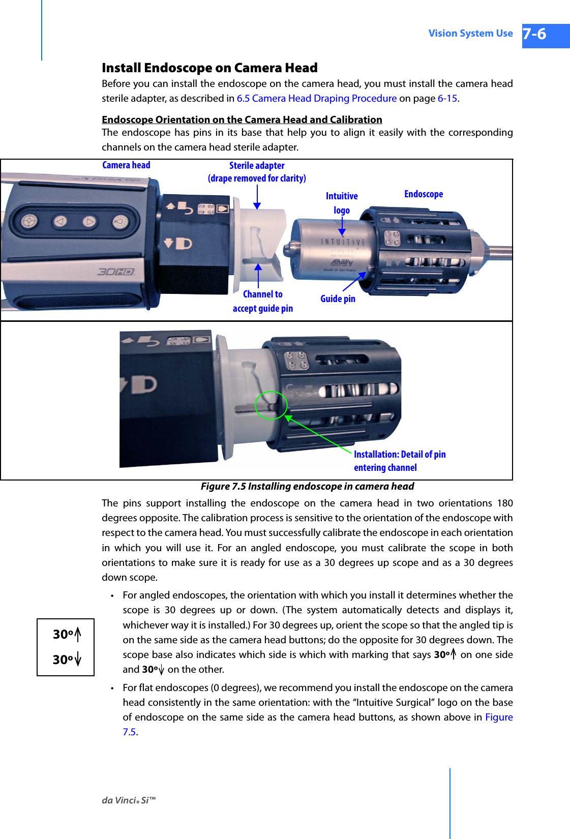 da Vinci® Si™Vision System Use 7-6DRAFT/PRE-RELEASE/CONFIDENTIAL 10/9/14Install Endoscope on Camera HeadBefore you can install the endoscope on the camera head, you must install the camera head sterile adapter, as described in 6.5 Camera Head Draping Procedure on page 6-15.Endoscope Orientation on the Camera Head and CalibrationThe endoscope has pins in its base that help you to align it easily with the corresponding channels on the camera head sterile adapter. Figure 7.5 Installing endoscope in camera headThe pins support installing the endoscope on the camera head in two orientations 180 degrees opposite. The calibration process is sensitive to the orientation of the endoscope with respect to the camera head. You must successfully calibrate the endoscope in each orientation in which you will use it. For an angled endoscope, you must calibrate the scope in both orientations to make sure it is ready for use as a 30 degrees up scope and as a 30 degrees down scope.•For angled endoscopes, the orientation with which you install it determines whether the scope is 30 degrees up or down. (The system automatically detects and displays it, whichever way it is installed.) For 30 degrees up, orient the scope so that the angled tip is on the same side as the camera head buttons; do the opposite for 30 degrees down. The scope base also indicates which side is which with marking that says 30º  on one side and 30º on the other. • For flat endoscopes (0 degrees), we recommend you install the endoscope on the camera head consistently in the same orientation: with the “Intuitive Surgical” logo on the base of endoscope on the same side as the camera head buttons, as shown above in Figure 7.5.Sterile adapter(drape removed for clarity)Camera headEndoscopeGuide pinChannel toaccept guide pinIntuitivelogoInstallation: Detail of pinentering channel30º  30º